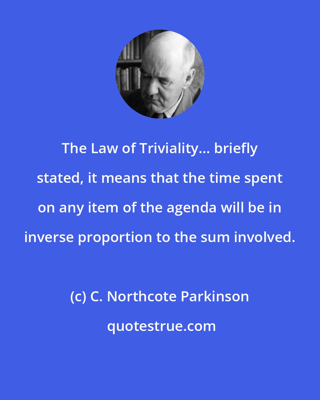 C. Northcote Parkinson: The Law of Triviality... briefly stated, it means that the time spent on any item of the agenda will be in inverse proportion to the sum involved.
