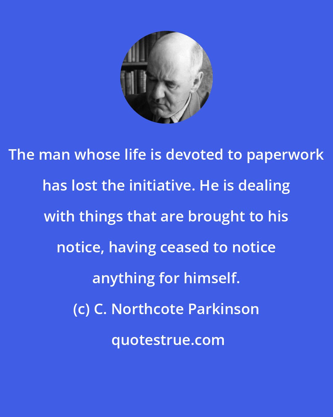 C. Northcote Parkinson: The man whose life is devoted to paperwork has lost the initiative. He is dealing with things that are brought to his notice, having ceased to notice anything for himself.
