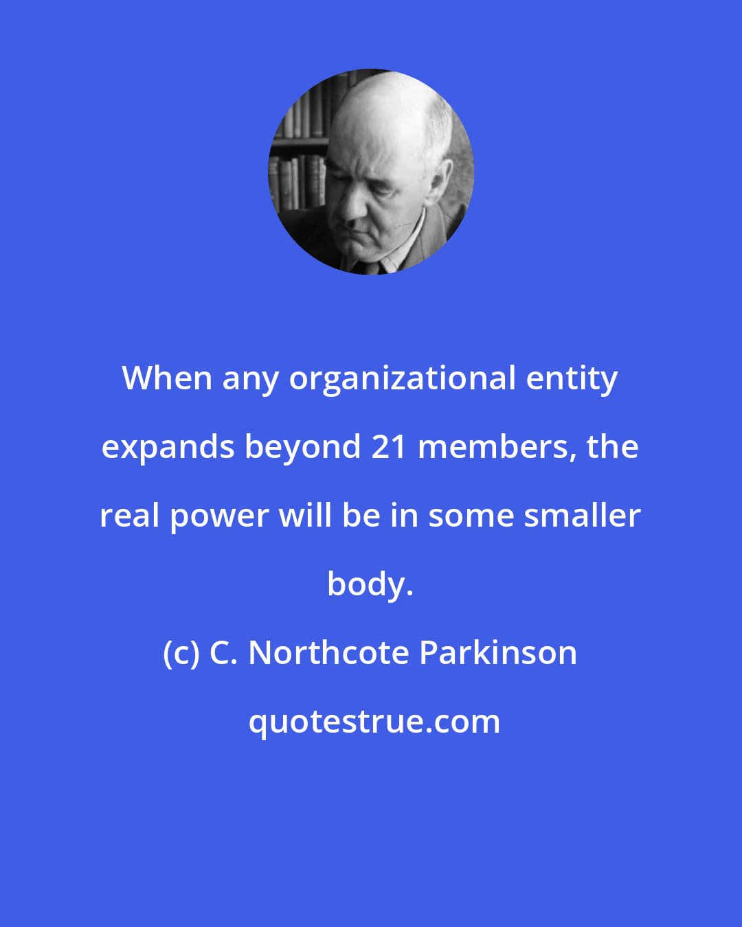 C. Northcote Parkinson: When any organizational entity expands beyond 21 members, the real power will be in some smaller body.