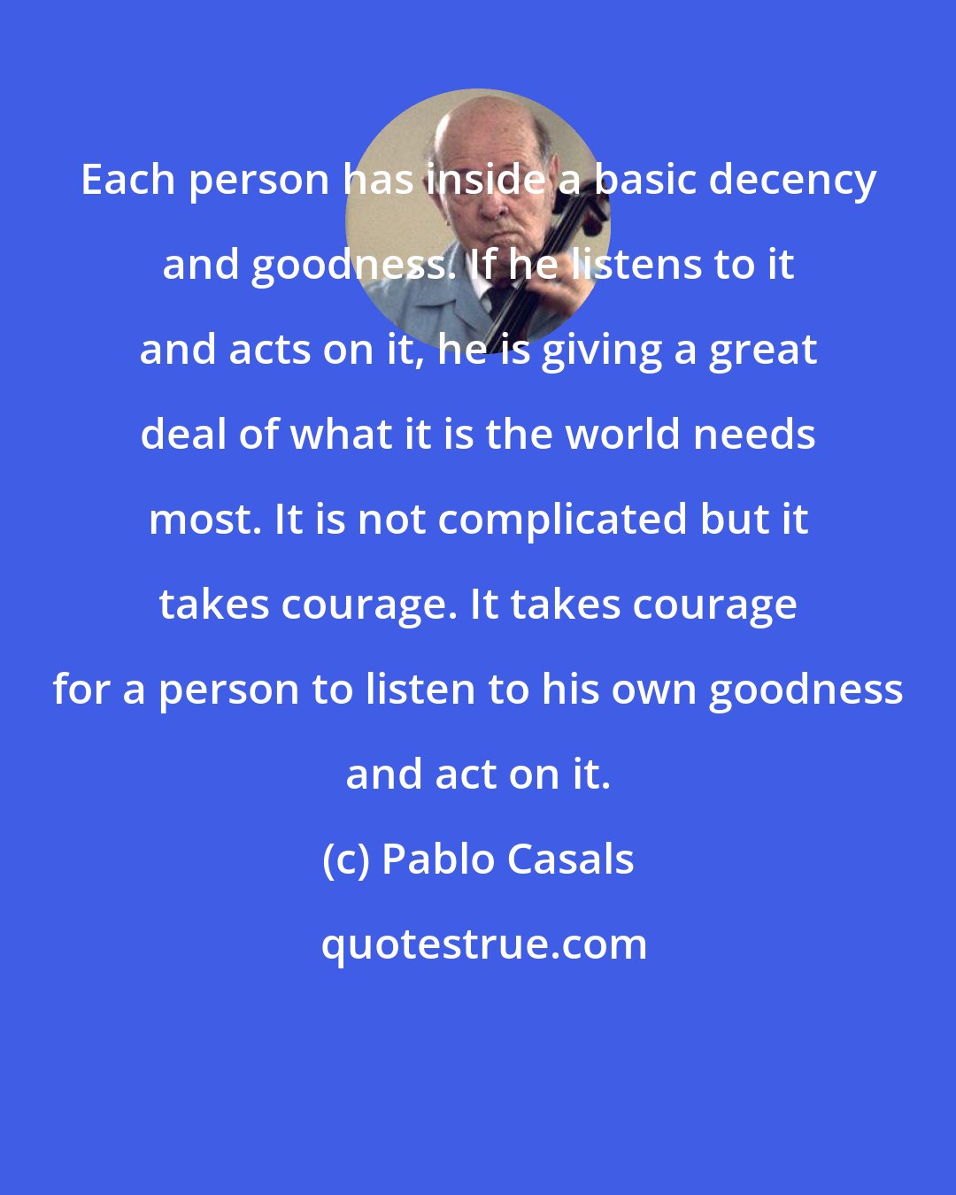 Pablo Casals: Each person has inside a basic decency and goodness. If he listens to it and acts on it, he is giving a great deal of what it is the world needs most. It is not complicated but it takes courage. It takes courage for a person to listen to his own goodness and act on it.