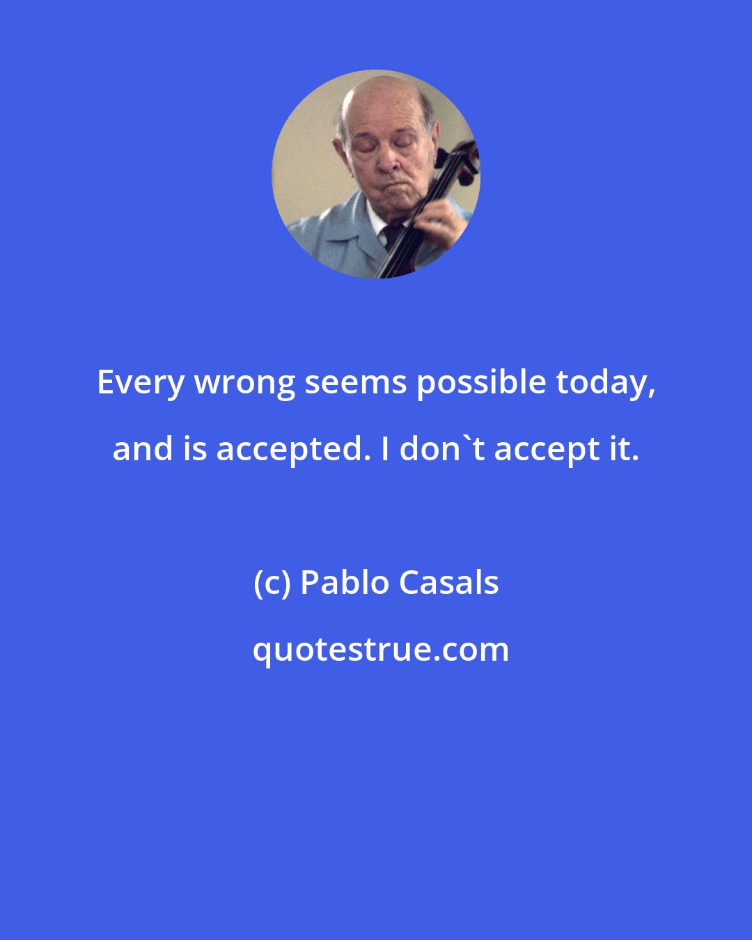 Pablo Casals: Every wrong seems possible today, and is accepted. I don't accept it.