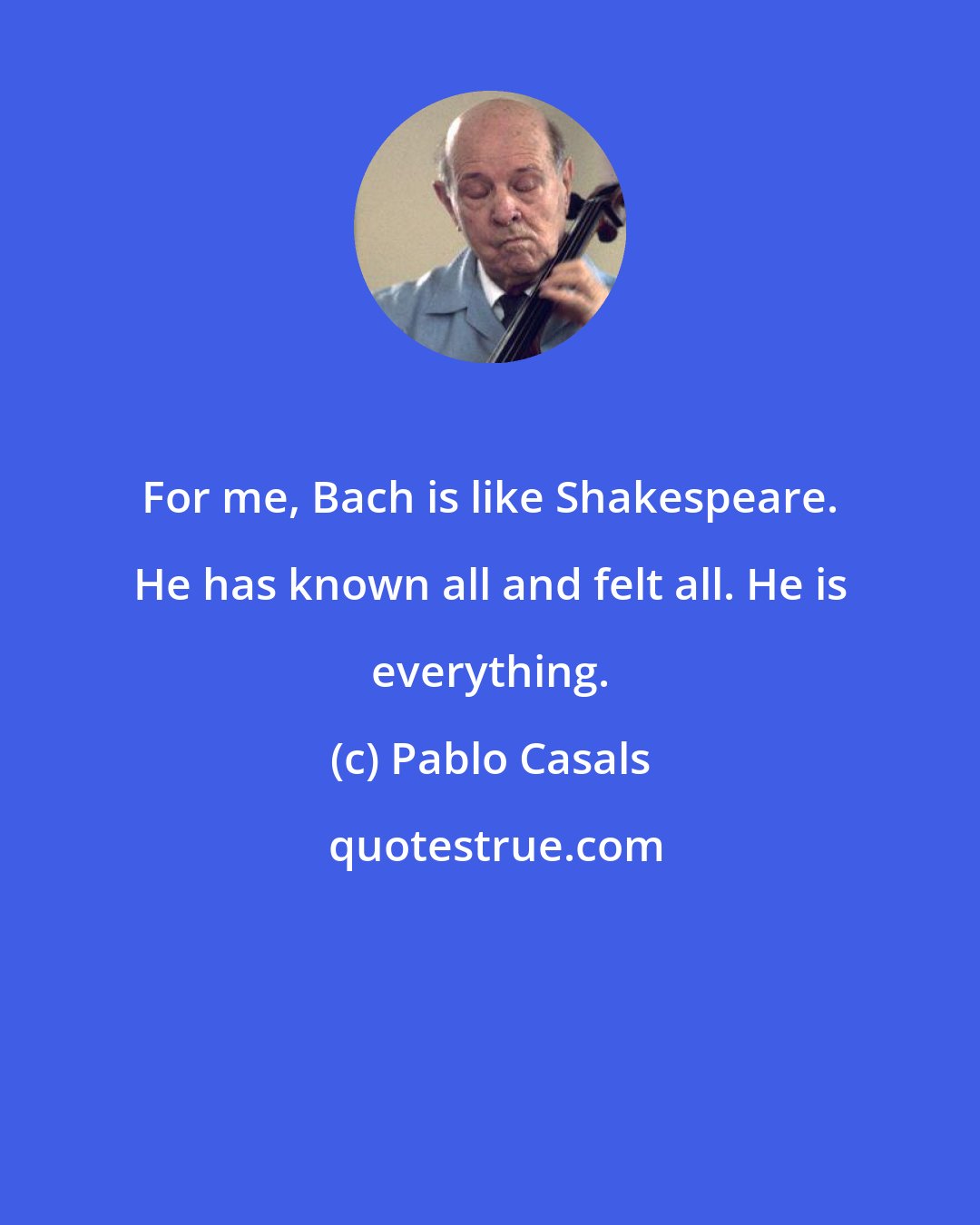 Pablo Casals: For me, Bach is like Shakespeare. He has known all and felt all. He is everything.