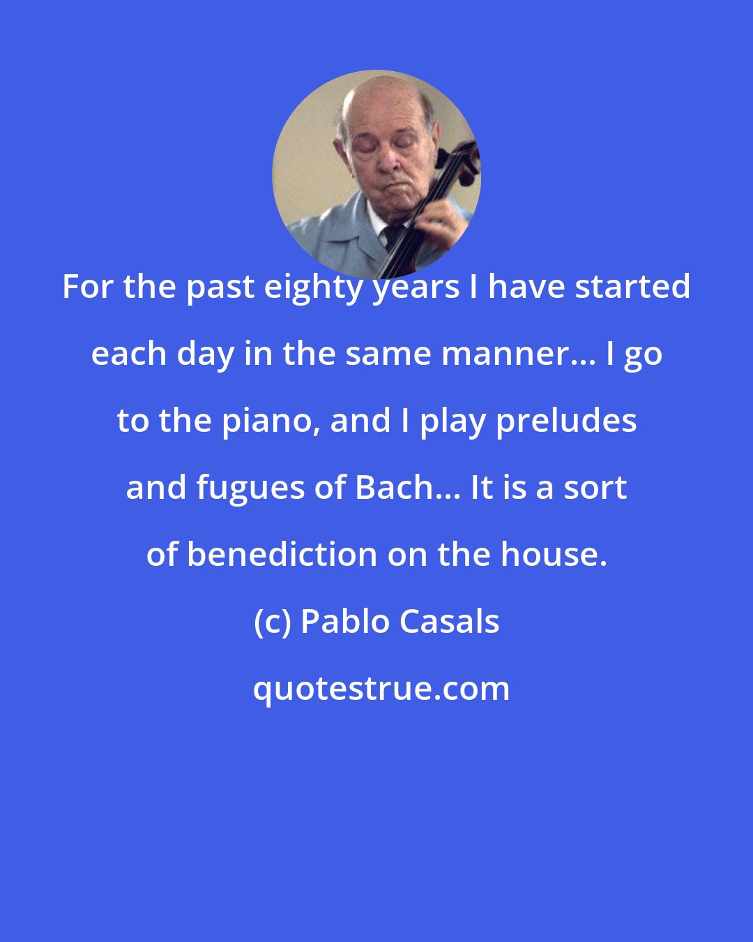Pablo Casals: For the past eighty years I have started each day in the same manner... I go to the piano, and I play preludes and fugues of Bach... It is a sort of benediction on the house.