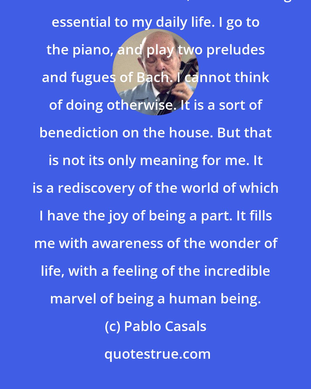 Pablo Casals: For the past eighty years I have started each day in the same manner. It is not a mechanical routine, but something essential to my daily life. I go to the piano, and play two preludes and fugues of Bach. I cannot think of doing otherwise. It is a sort of benediction on the house. But that is not its only meaning for me. It is a rediscovery of the world of which I have the joy of being a part. It fills me with awareness of the wonder of life, with a feeling of the incredible marvel of being a human being.