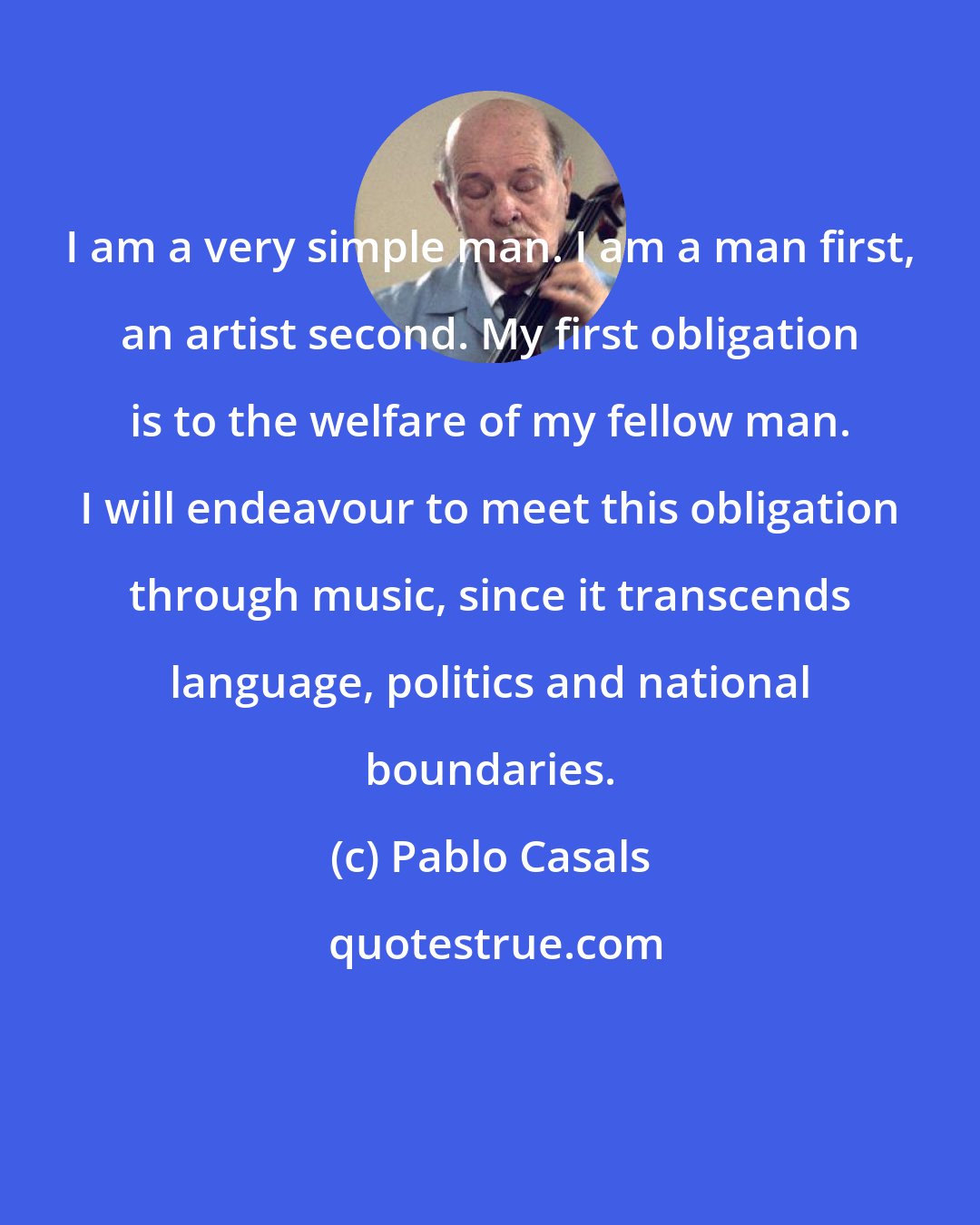 Pablo Casals: I am a very simple man. I am a man first, an artist second. My first obligation is to the welfare of my fellow man. I will endeavour to meet this obligation through music, since it transcends language, politics and national boundaries.