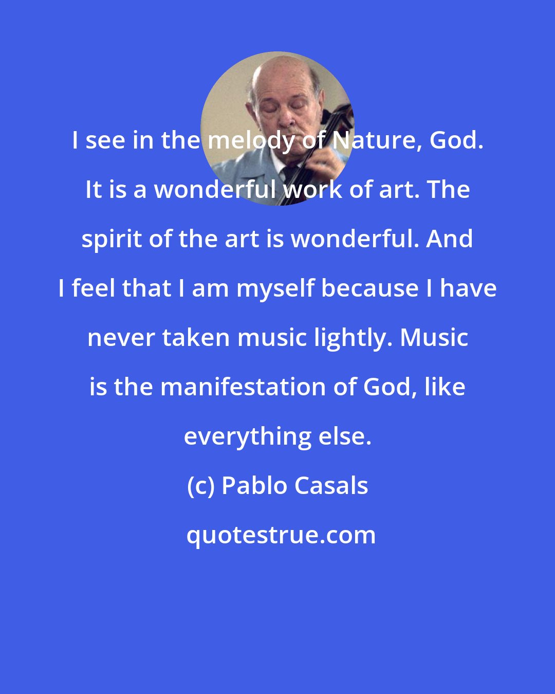 Pablo Casals: I see in the melody of Nature, God. It is a wonderful work of art. The spirit of the art is wonderful. And I feel that I am myself because I have never taken music lightly. Music is the manifestation of God, like everything else.