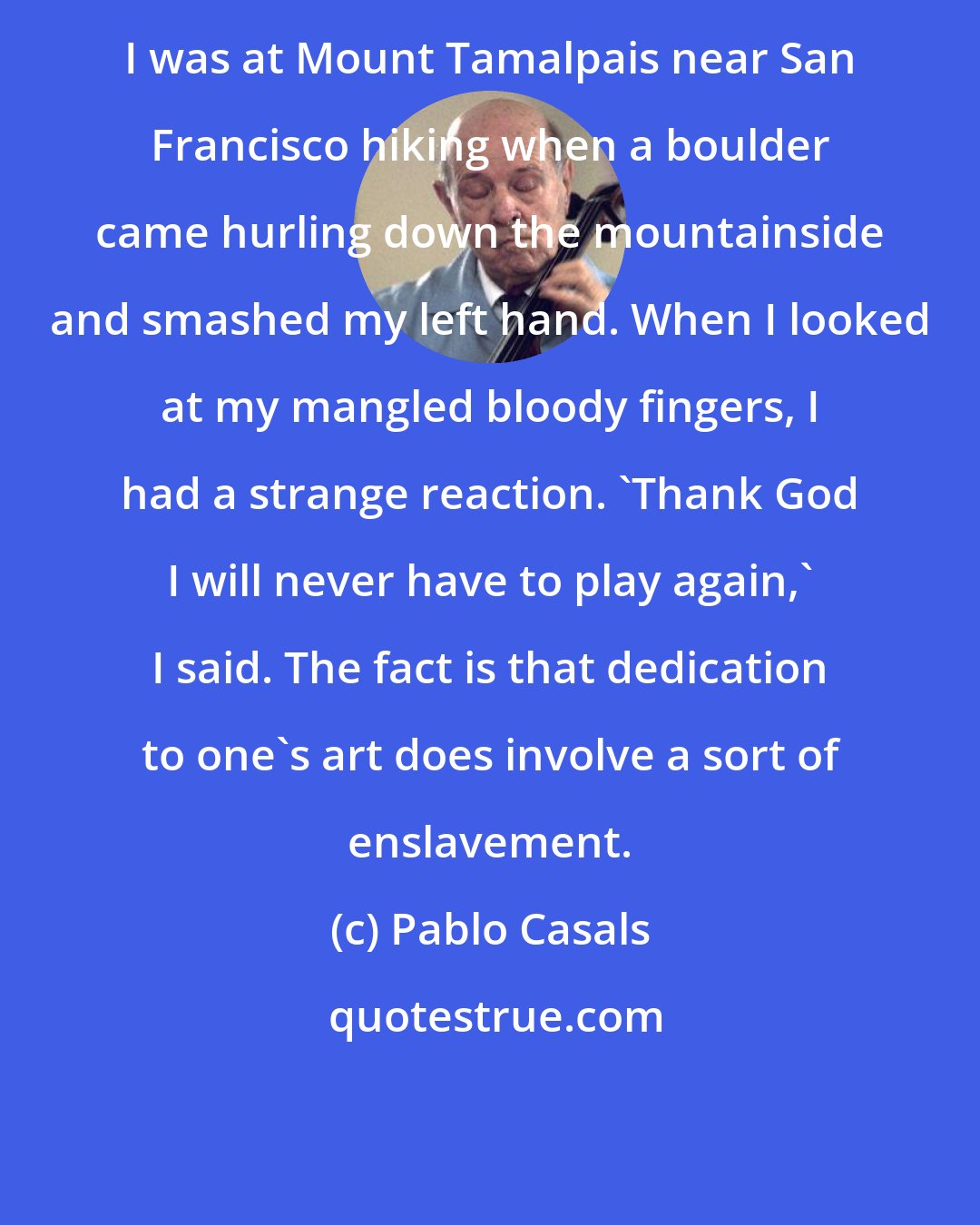 Pablo Casals: I was at Mount Tamalpais near San Francisco hiking when a boulder came hurling down the mountainside and smashed my left hand. When I looked at my mangled bloody fingers, I had a strange reaction. 'Thank God I will never have to play again,' I said. The fact is that dedication to one's art does involve a sort of enslavement.