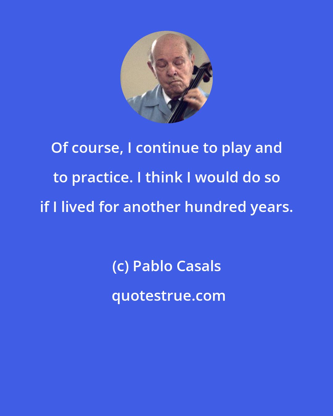 Pablo Casals: Of course, I continue to play and to practice. I think I would do so if I lived for another hundred years.