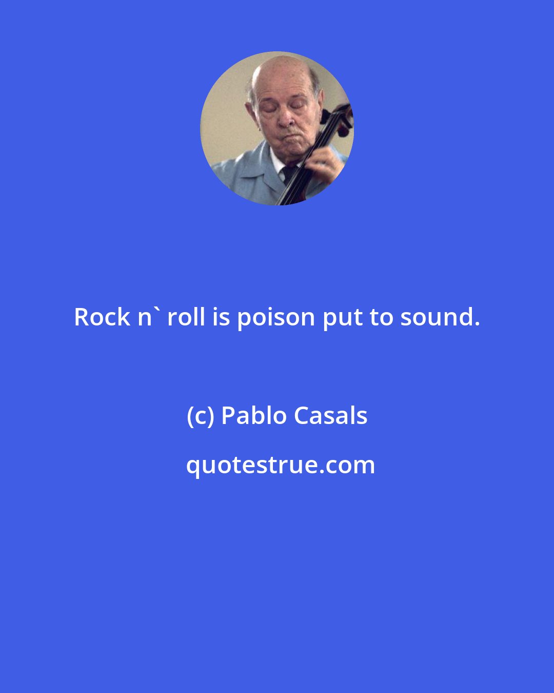 Pablo Casals: Rock n' roll is poison put to sound.