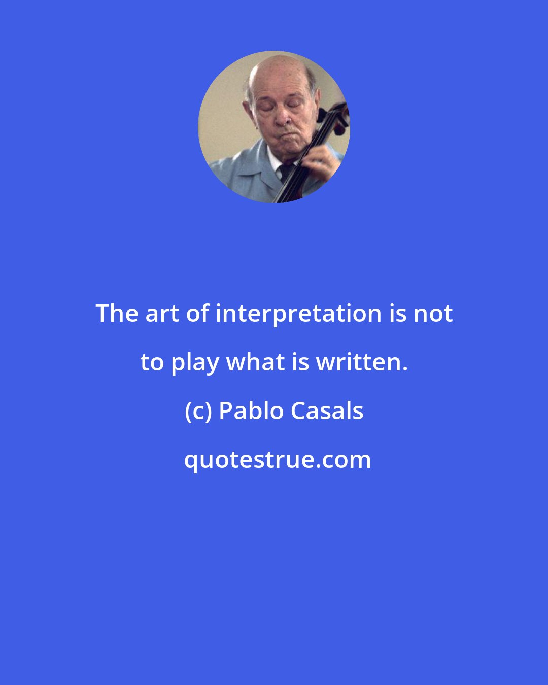 Pablo Casals: The art of interpretation is not to play what is written.