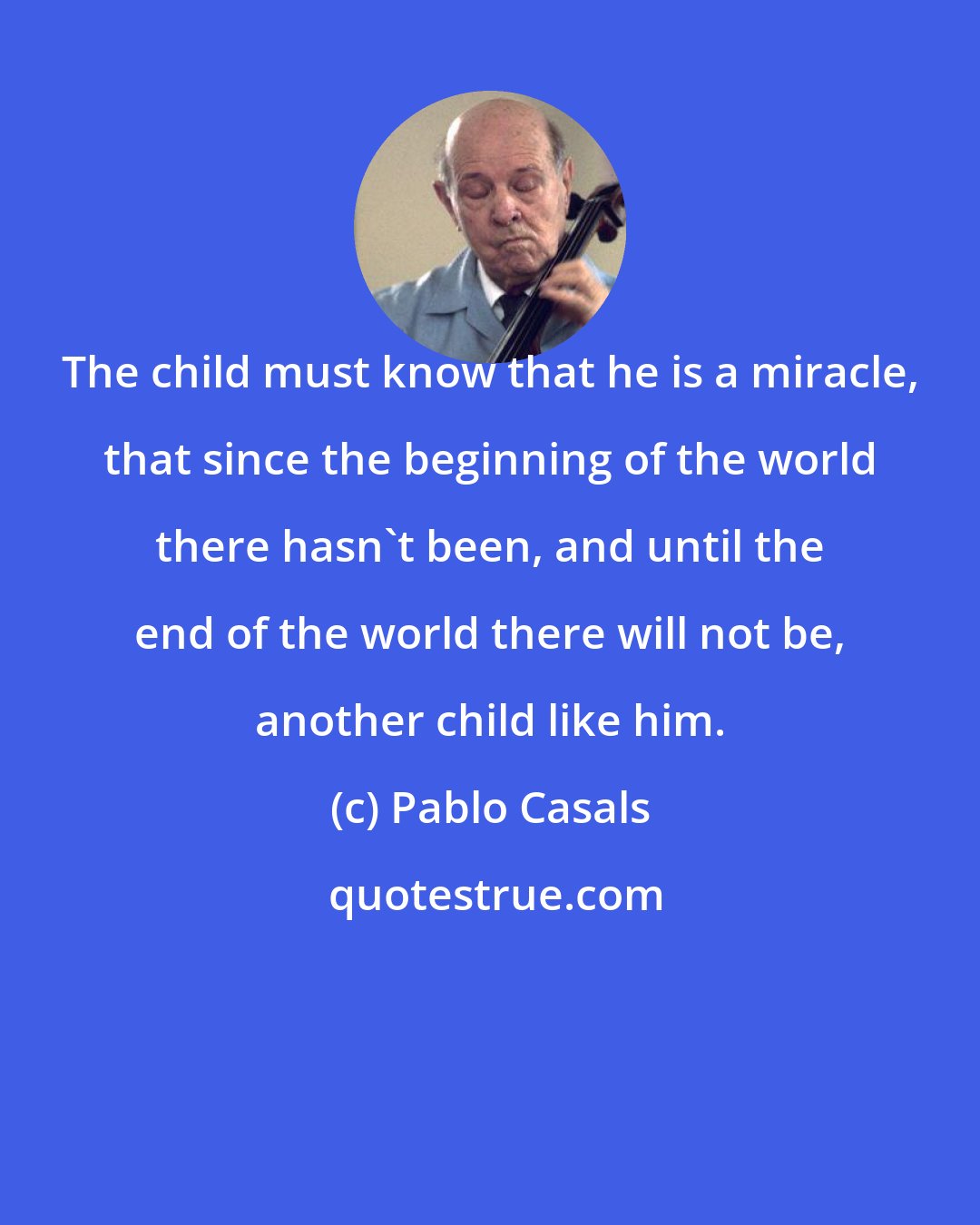 Pablo Casals: The child must know that he is a miracle, that since the beginning of the world there hasn't been, and until the end of the world there will not be, another child like him.