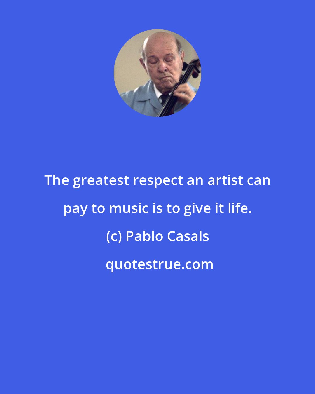 Pablo Casals: The greatest respect an artist can pay to music is to give it life.