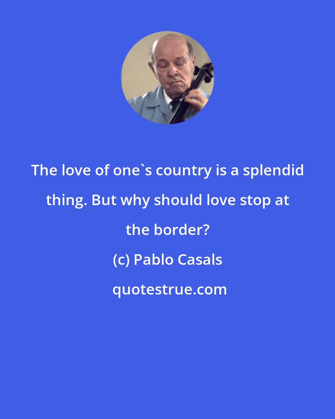 Pablo Casals: The love of one's country is a splendid thing. But why should love stop at the border?