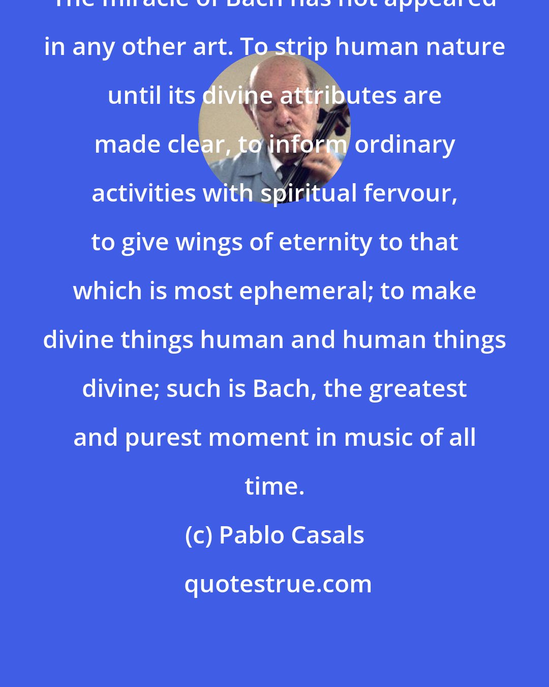 Pablo Casals: The miracle of Bach has not appeared in any other art. To strip human nature until its divine attributes are made clear, to inform ordinary activities with spiritual fervour, to give wings of eternity to that which is most ephemeral; to make divine things human and human things divine; such is Bach, the greatest and purest moment in music of all time.