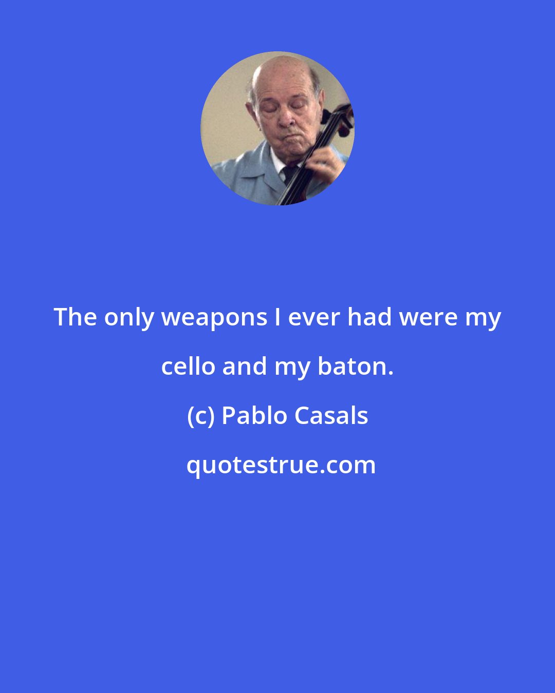 Pablo Casals: The only weapons I ever had were my cello and my baton.