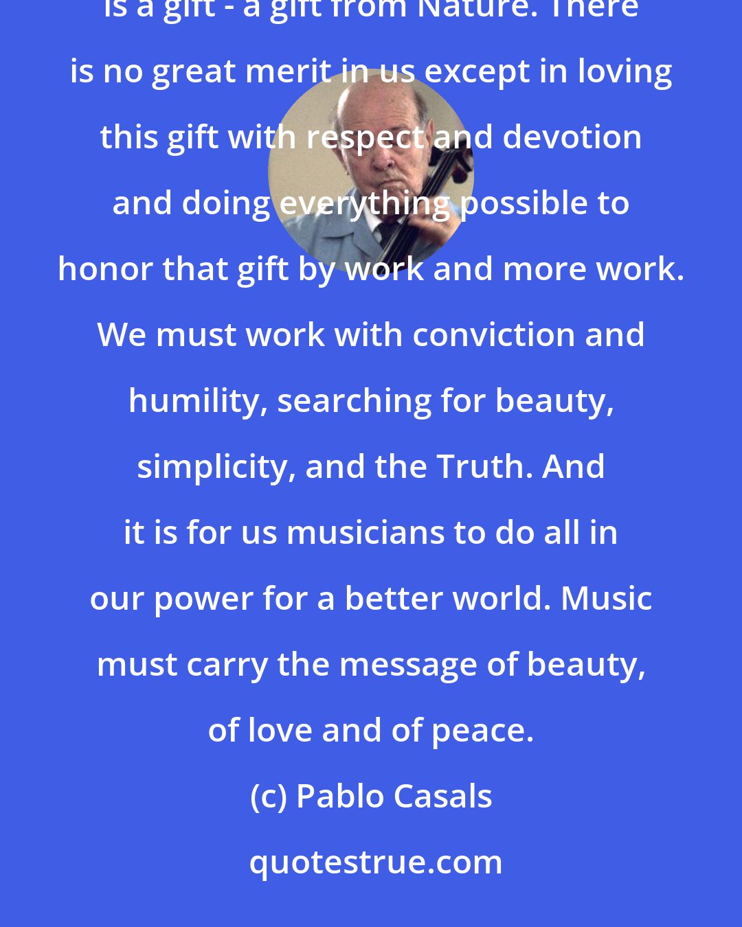 Pablo Casals: To be a musician is a great privilege but it is also a very great responsibility. One must think that to be a musician is a gift - a gift from Nature. There is no great merit in us except in loving this gift with respect and devotion and doing everything possible to honor that gift by work and more work. We must work with conviction and humility, searching for beauty, simplicity, and the Truth. And it is for us musicians to do all in our power for a better world. Music must carry the message of beauty, of love and of peace.