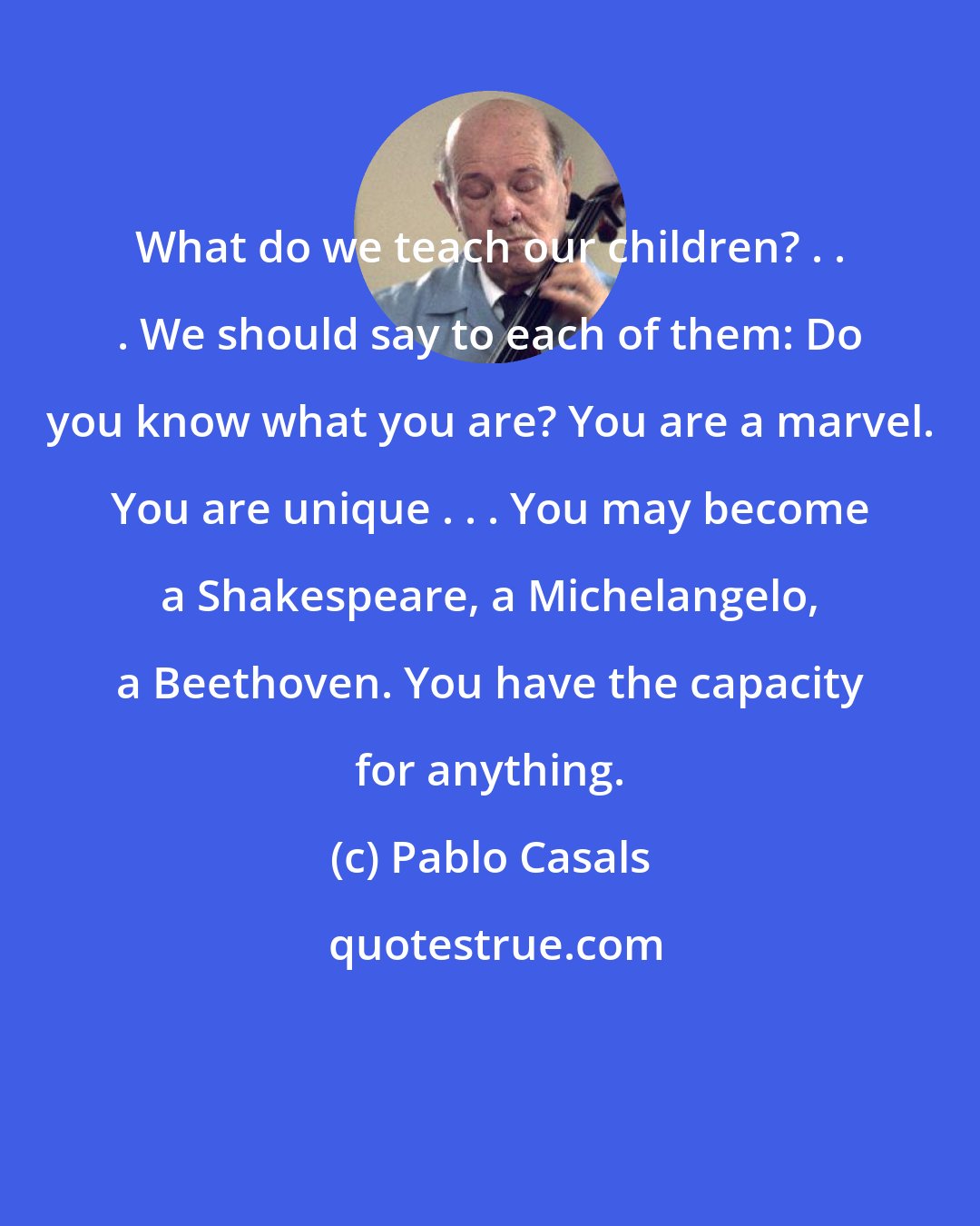 Pablo Casals: What do we teach our children? . . . We should say to each of them: Do you know what you are? You are a marvel. You are unique . . . You may become a Shakespeare, a Michelangelo, a Beethoven. You have the capacity for anything.