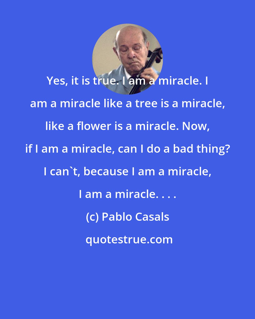 Pablo Casals: Yes, it is true. I am a miracle. I am a miracle like a tree is a miracle, like a flower is a miracle. Now, if I am a miracle, can I do a bad thing? I can't, because I am a miracle, I am a miracle. . . .