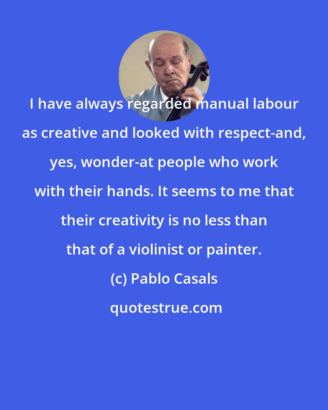 Pablo Casals: I have always regarded manual labour as creative and looked with respect-and, yes, wonder-at people who work with their hands. It seems to me that their creativity is no less than that of a violinist or painter.