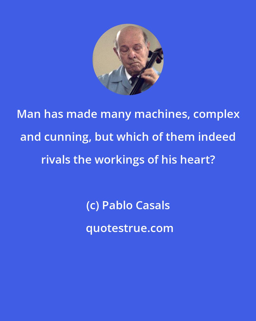 Pablo Casals: Man has made many machines, complex and cunning, but which of them indeed rivals the workings of his heart?