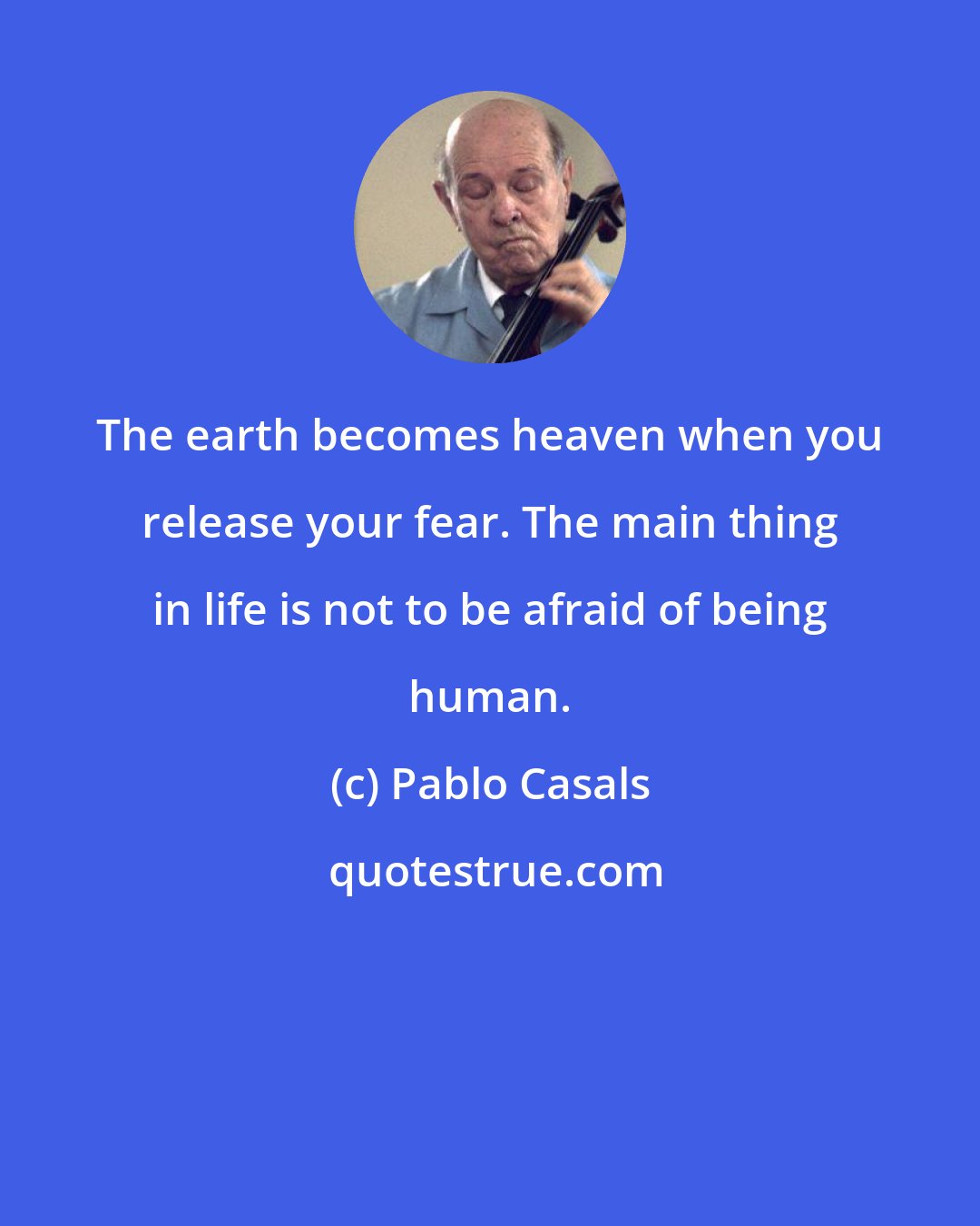 Pablo Casals: The earth becomes heaven when you release your fear. The main thing in life is not to be afraid of being human.