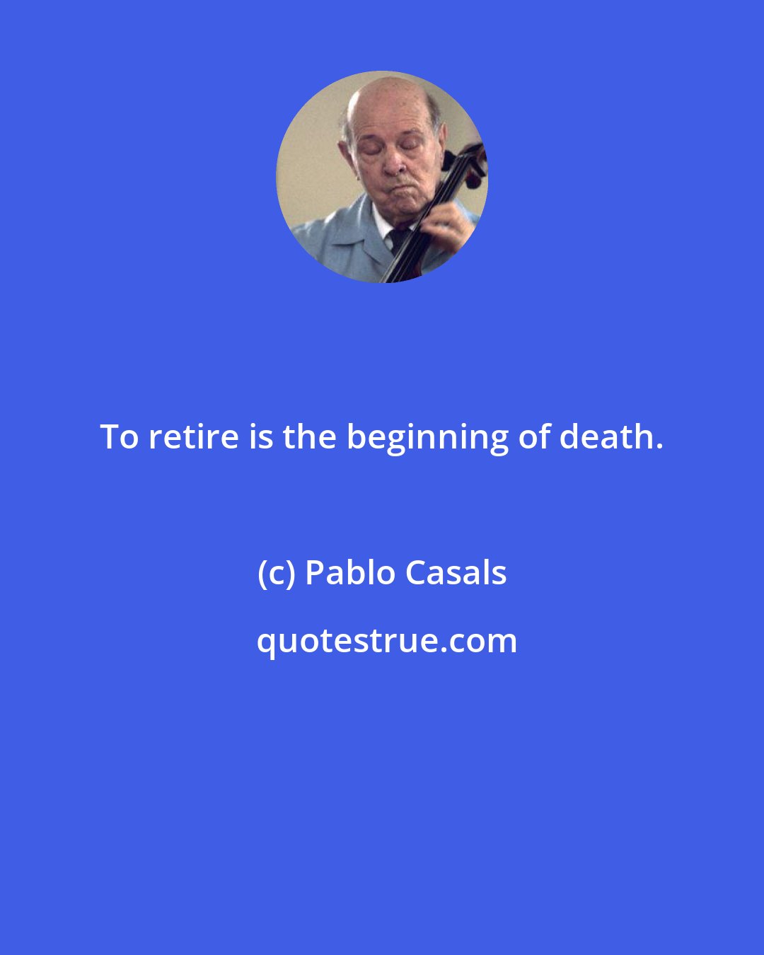 Pablo Casals: To retire is the beginning of death.