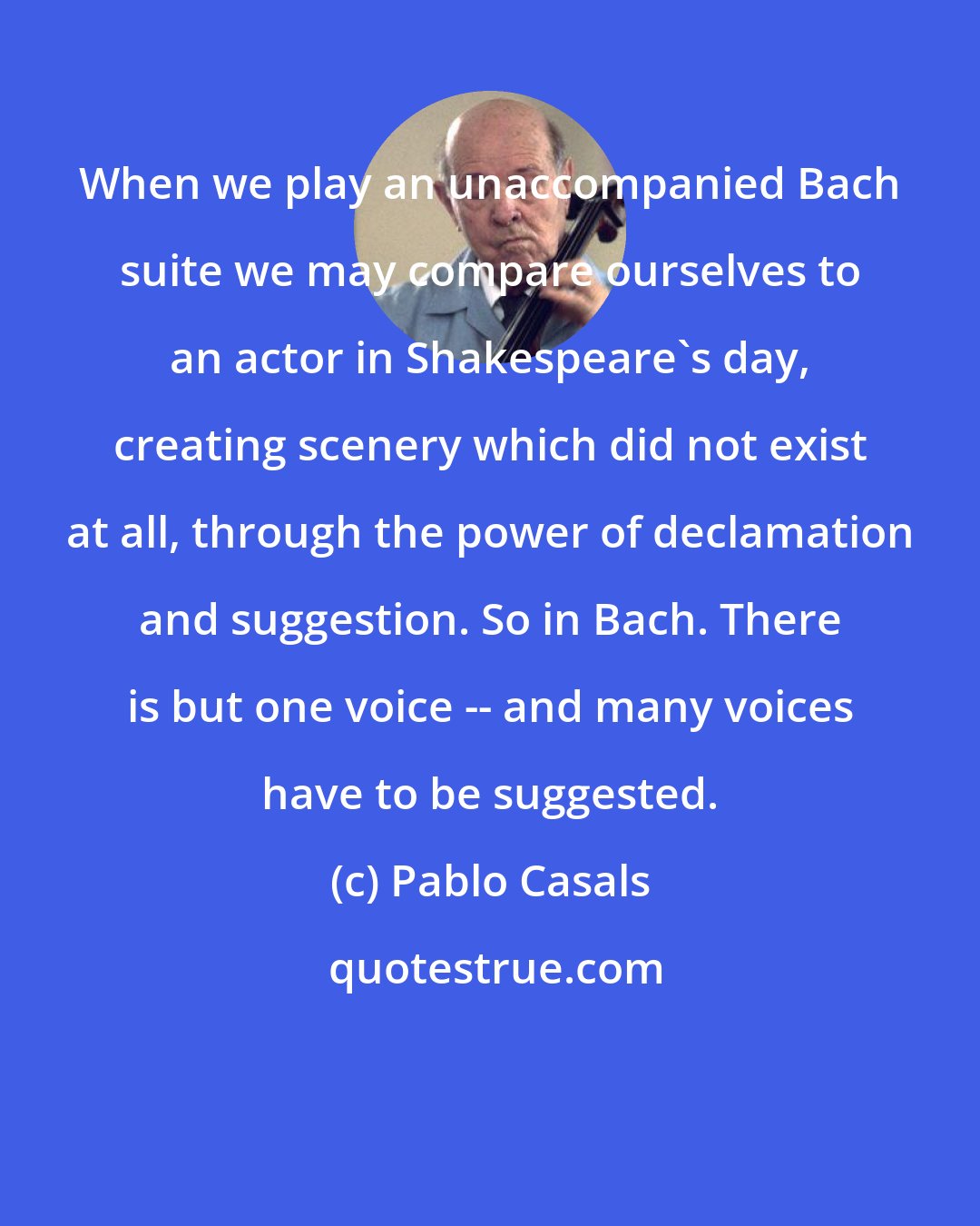 Pablo Casals: When we play an unaccompanied Bach suite we may compare ourselves to an actor in Shakespeare's day, creating scenery which did not exist at all, through the power of declamation and suggestion. So in Bach. There is but one voice -- and many voices have to be suggested.