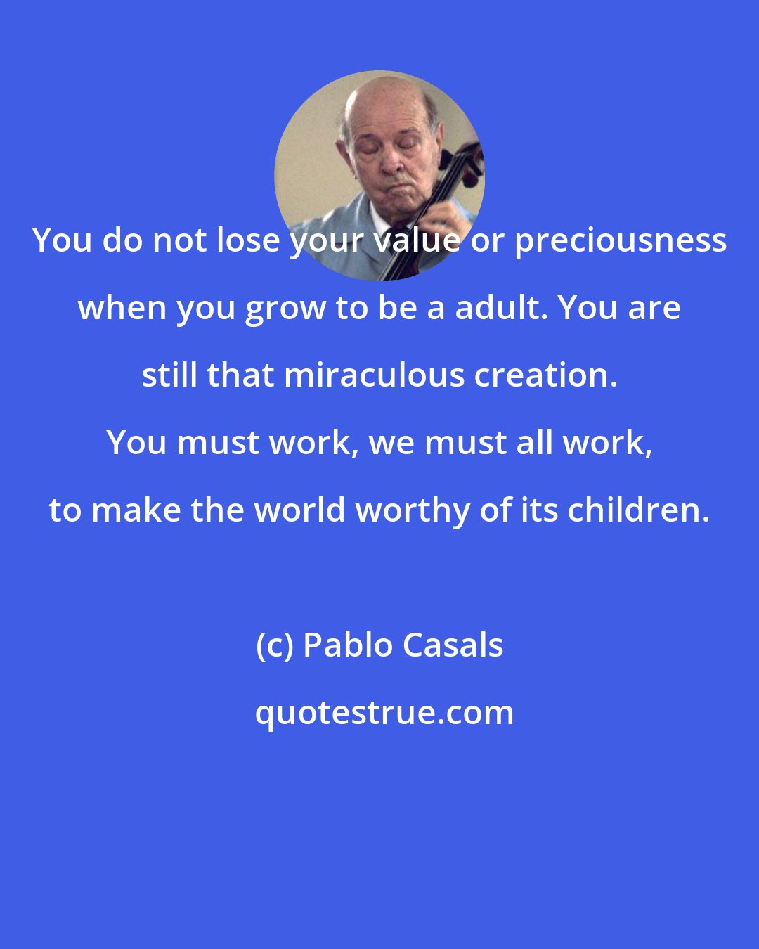 Pablo Casals: You do not lose your value or preciousness when you grow to be a adult. You are still that miraculous creation. You must work, we must all work, to make the world worthy of its children.