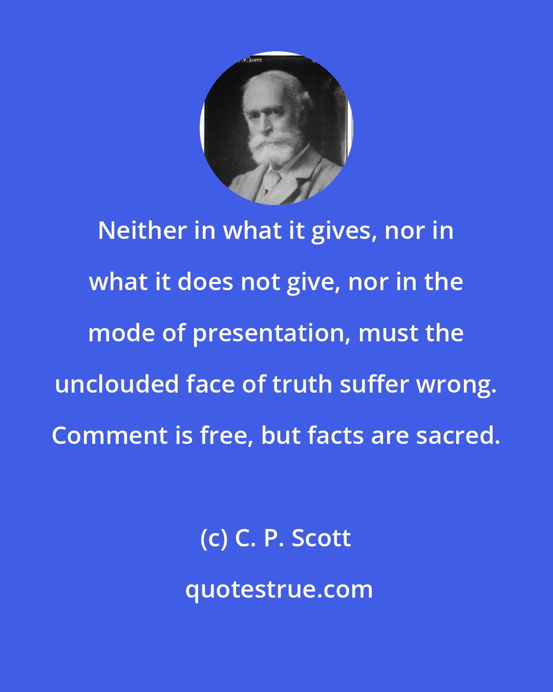 C. P. Scott: Neither in what it gives, nor in what it does not give, nor in the mode of presentation, must the unclouded face of truth suffer wrong. Comment is free, but facts are sacred.