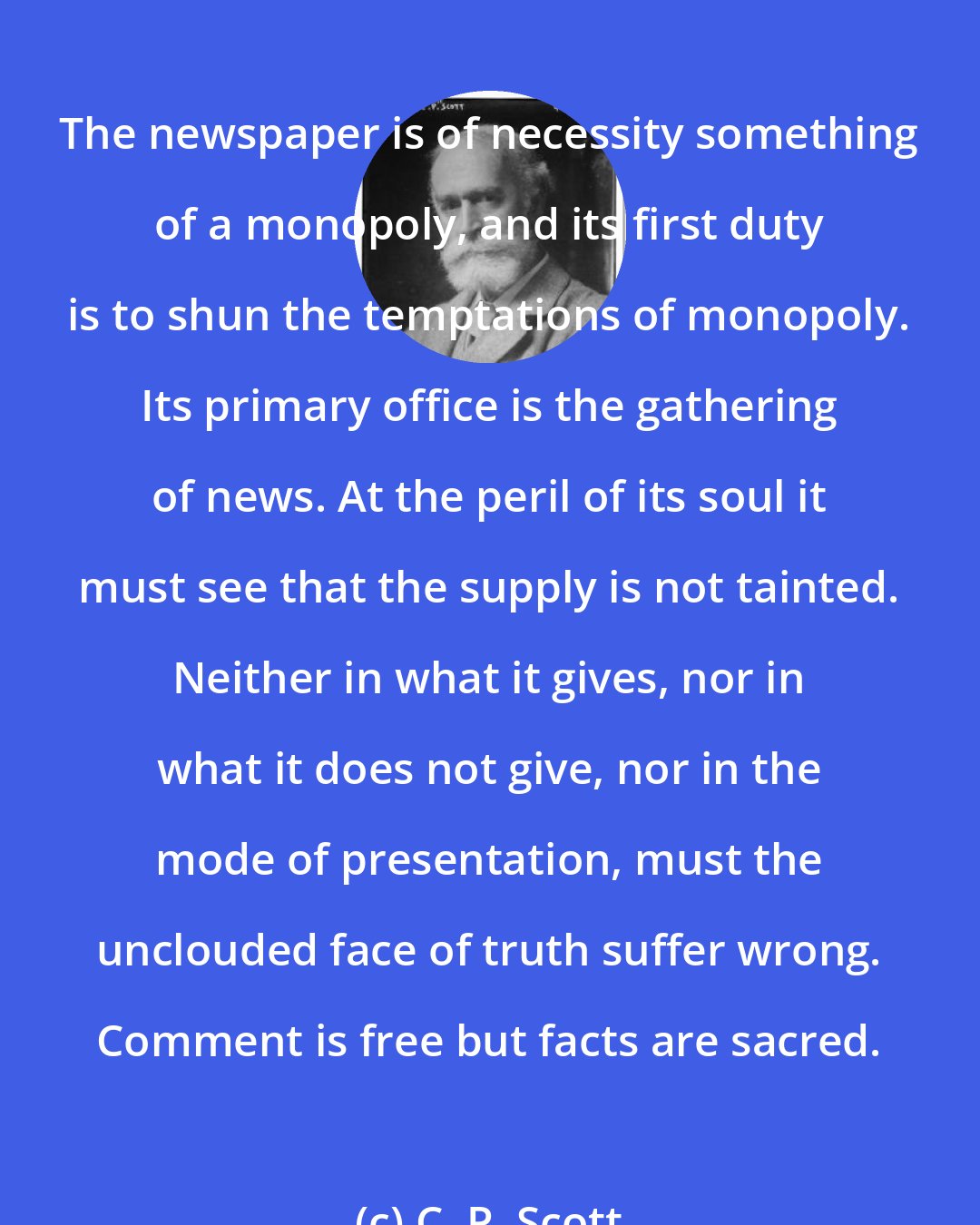 C. P. Scott: The newspaper is of necessity something of a monopoly, and its first duty is to shun the temptations of monopoly. Its primary office is the gathering of news. At the peril of its soul it must see that the supply is not tainted. Neither in what it gives, nor in what it does not give, nor in the mode of presentation, must the unclouded face of truth suffer wrong. Comment is free but facts are sacred.