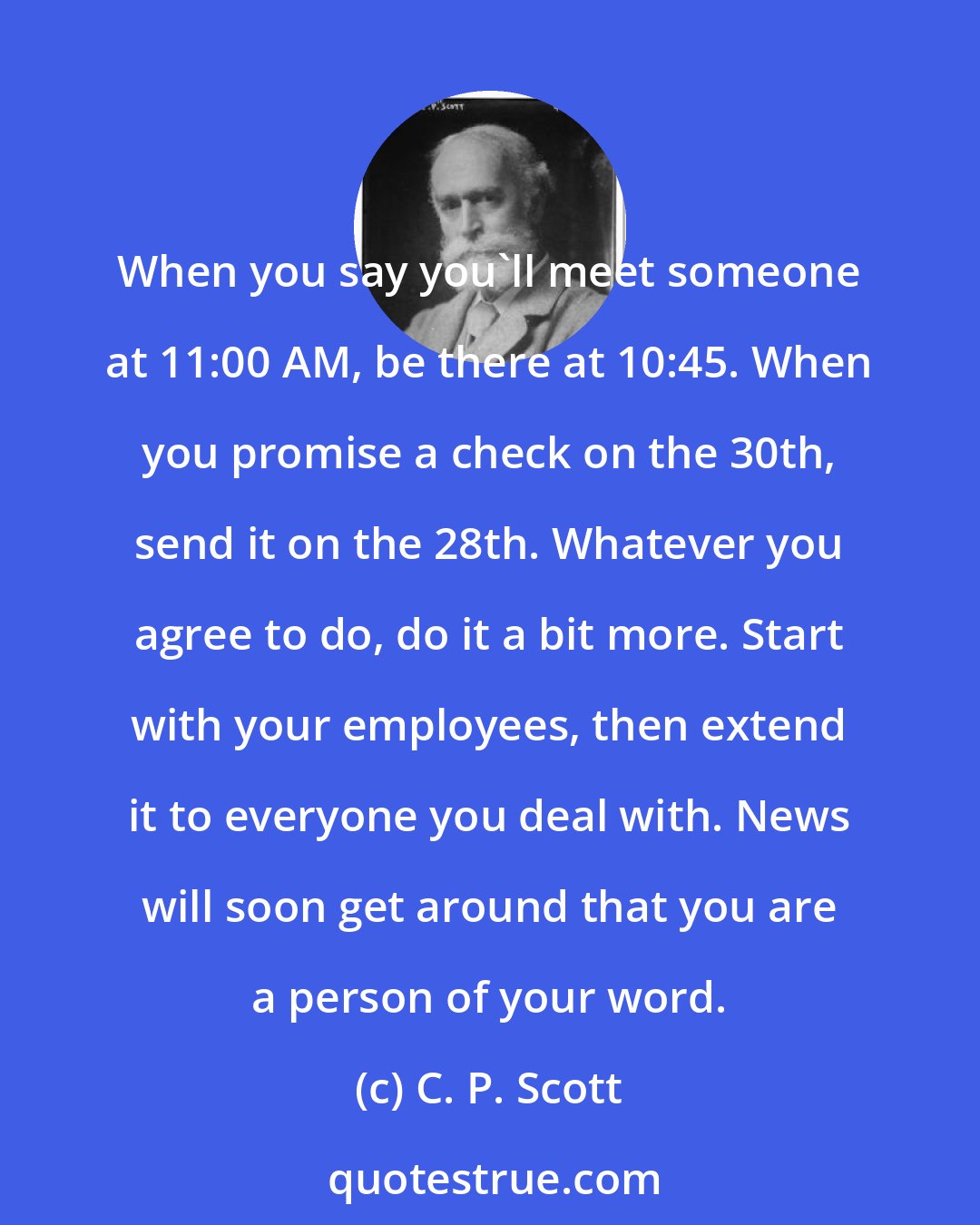 C. P. Scott: When you say you'll meet someone at 11:00 AM, be there at 10:45. When you promise a check on the 30th, send it on the 28th. Whatever you agree to do, do it a bit more. Start with your employees, then extend it to everyone you deal with. News will soon get around that you are a person of your word.