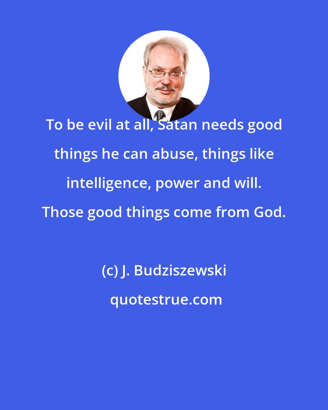 J. Budziszewski: To be evil at all, Satan needs good things he can abuse, things like intelligence, power and will. Those good things come from God.