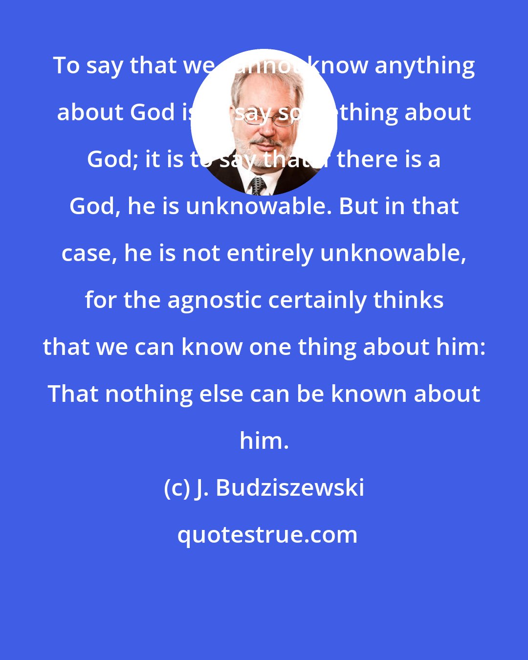 J. Budziszewski: To say that we cannot know anything about God is to say something about God; it is to say that if there is a God, he is unknowable. But in that case, he is not entirely unknowable, for the agnostic certainly thinks that we can know one thing about him: That nothing else can be known about him.