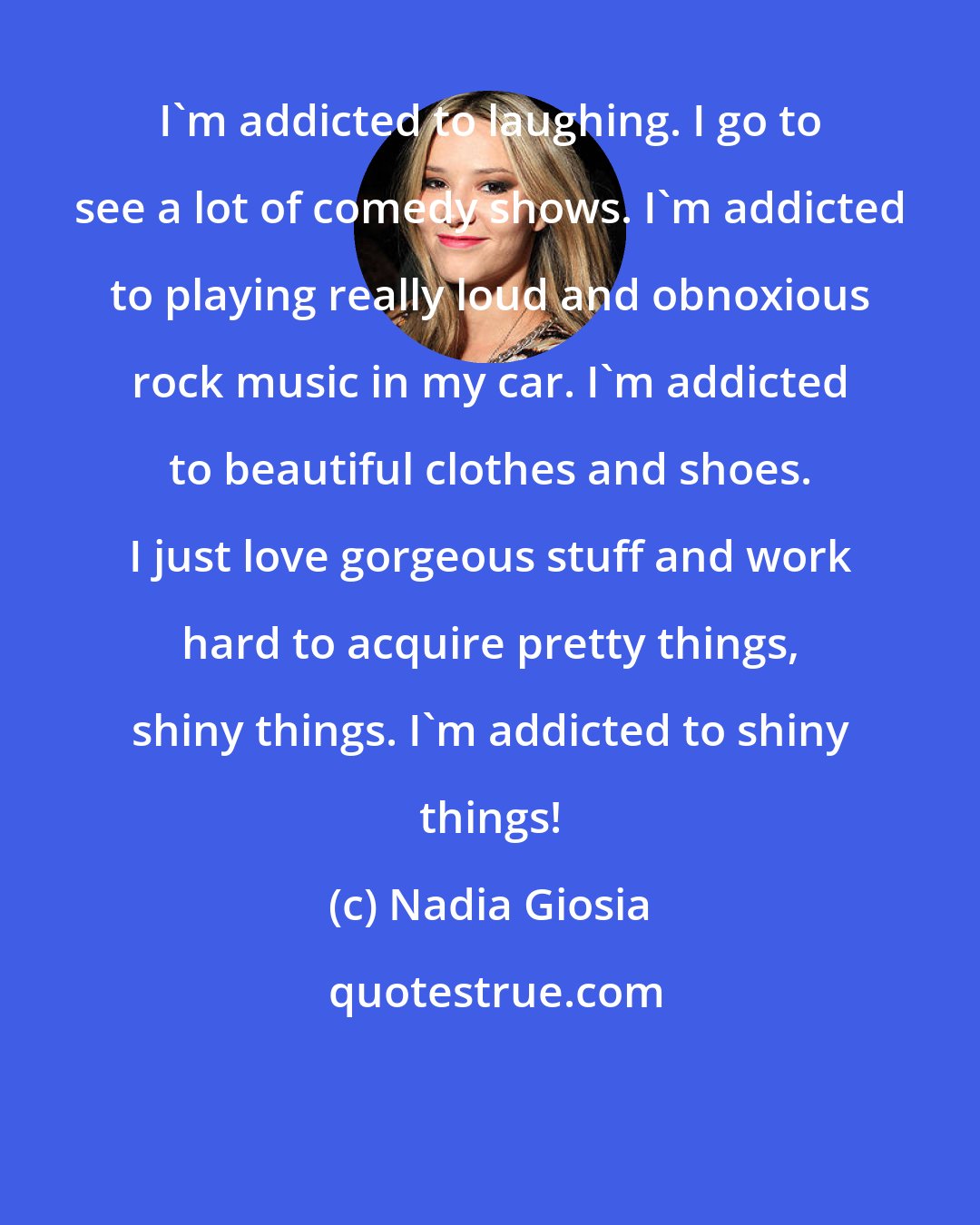 Nadia Giosia: I'm addicted to laughing. I go to see a lot of comedy shows. I'm addicted to playing really loud and obnoxious rock music in my car. I'm addicted to beautiful clothes and shoes. I just love gorgeous stuff and work hard to acquire pretty things, shiny things. I'm addicted to shiny things!