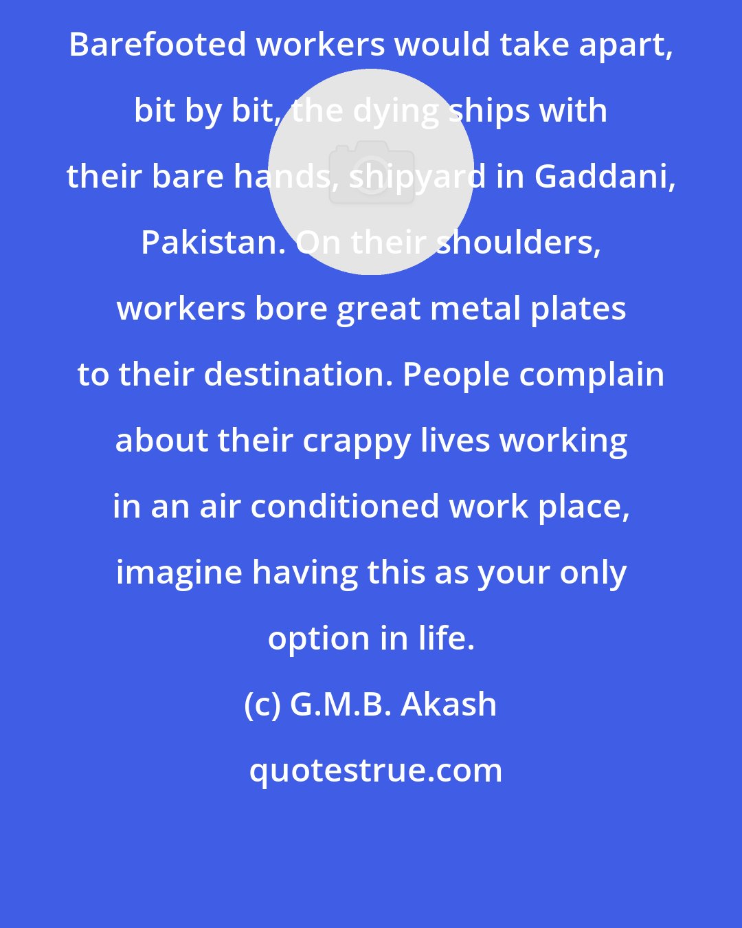 G.M.B. Akash: Barefooted workers would take apart, bit by bit, the dying ships with their bare hands, shipyard in Gaddani, Pakistan. On their shoulders, workers bore great metal plates to their destination. People complain about their crappy lives working in an air conditioned work place, imagine having this as your only option in life.