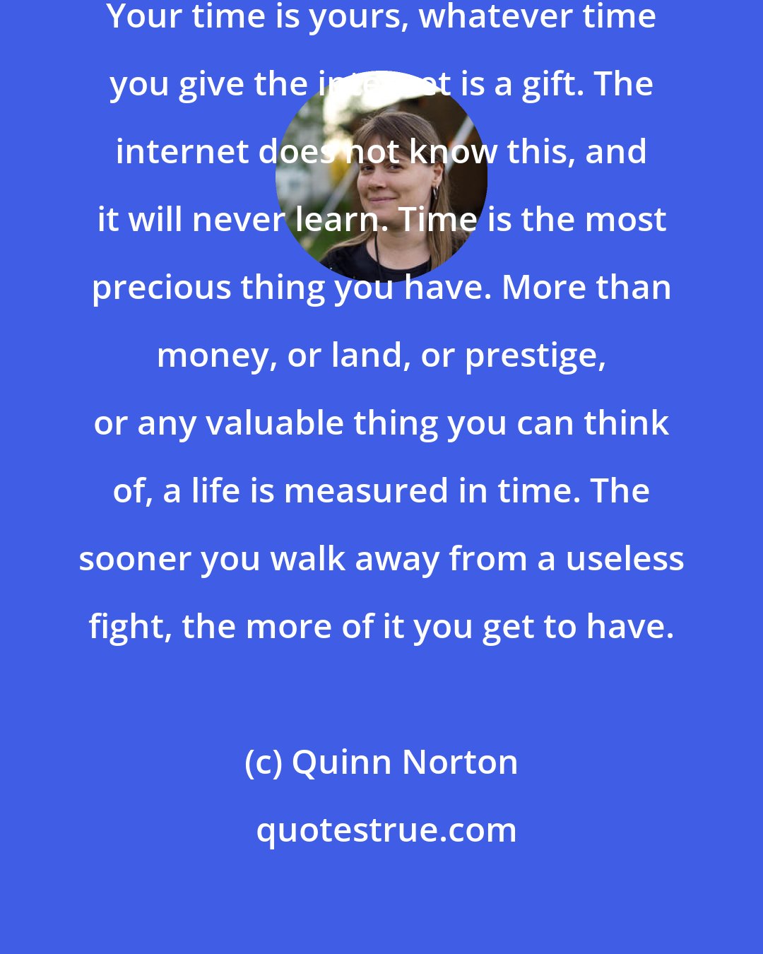 Quinn Norton: You don't owe the internet your time. Your time is yours, whatever time you give the internet is a gift. The internet does not know this, and it will never learn. Time is the most precious thing you have. More than money, or land, or prestige, or any valuable thing you can think of, a life is measured in time. The sooner you walk away from a useless fight, the more of it you get to have.