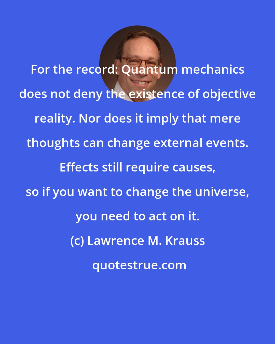 Lawrence M. Krauss: For the record: Quantum mechanics does not deny the existence of objective reality. Nor does it imply that mere thoughts can change external events. Effects still require causes, so if you want to change the universe, you need to act on it.