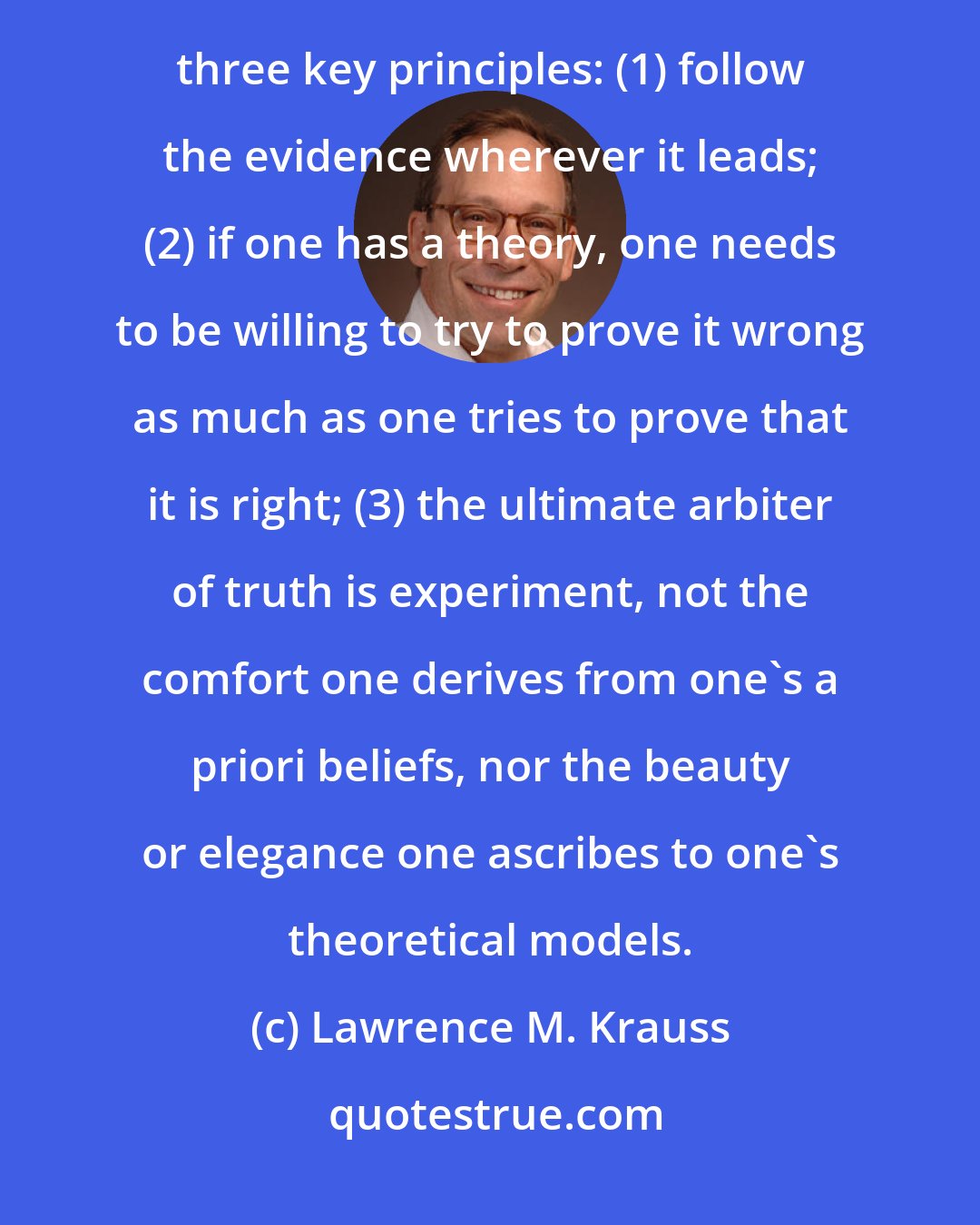 Lawrence M. Krauss: Science has been effective at furthering our understanding of nature because the scientific ethos is based on three key principles: (1) follow the evidence wherever it leads; (2) if one has a theory, one needs to be willing to try to prove it wrong as much as one tries to prove that it is right; (3) the ultimate arbiter of truth is experiment, not the comfort one derives from one's a priori beliefs, nor the beauty or elegance one ascribes to one's theoretical models.