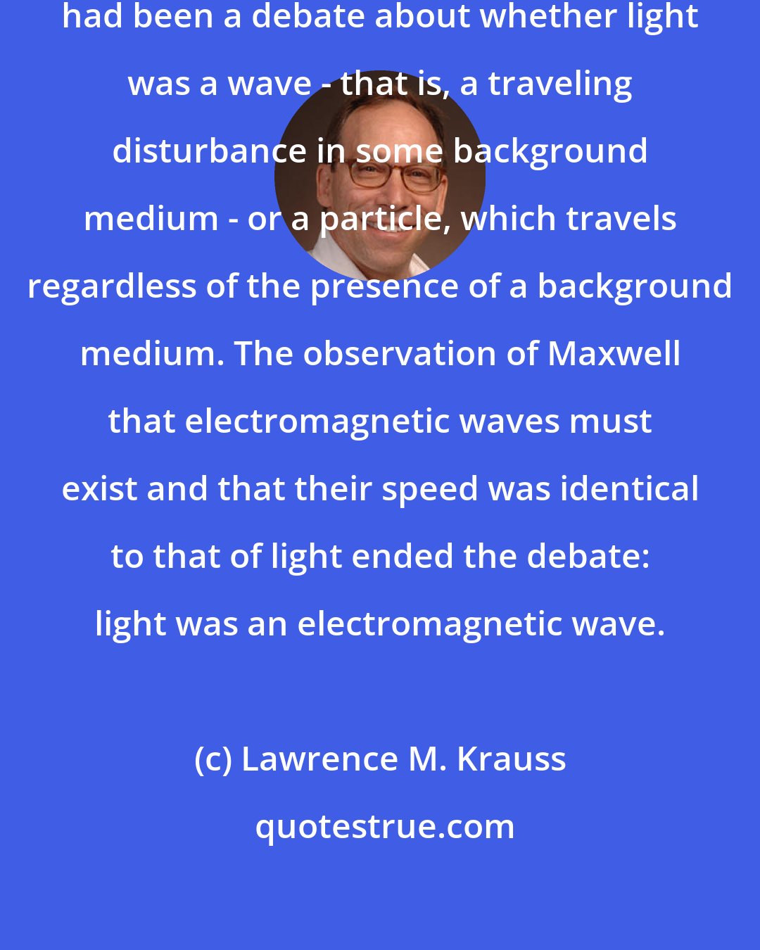 Lawrence M. Krauss: Now, since the time of Newton there had been a debate about whether light was a wave - that is, a traveling disturbance in some background medium - or a particle, which travels regardless of the presence of a background medium. The observation of Maxwell that electromagnetic waves must exist and that their speed was identical to that of light ended the debate: light was an electromagnetic wave.