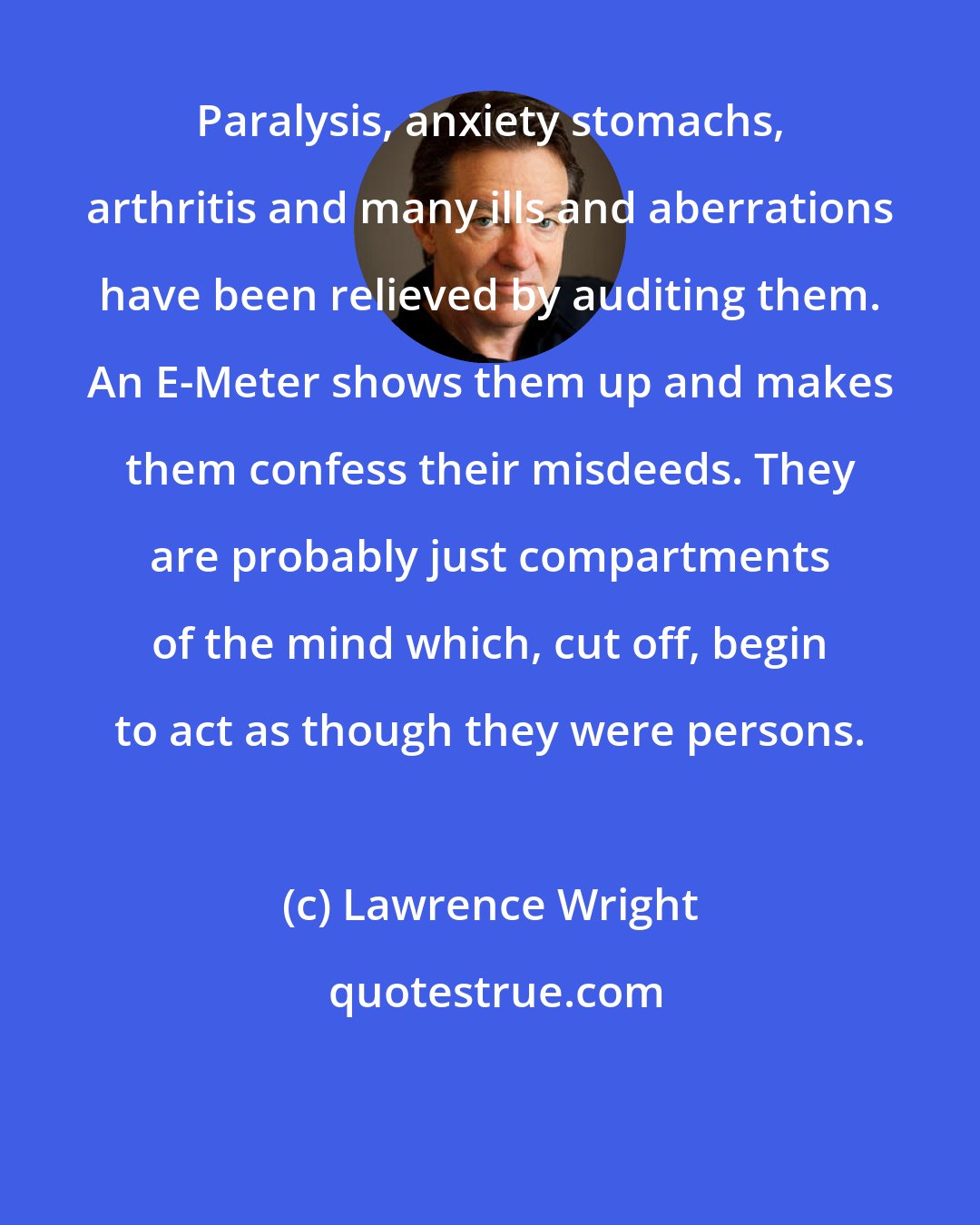 Lawrence Wright: Paralysis, anxiety stomachs, arthritis and many ills and aberrations have been relieved by auditing them. An E-Meter shows them up and makes them confess their misdeeds. They are probably just compartments of the mind which, cut off, begin to act as though they were persons.