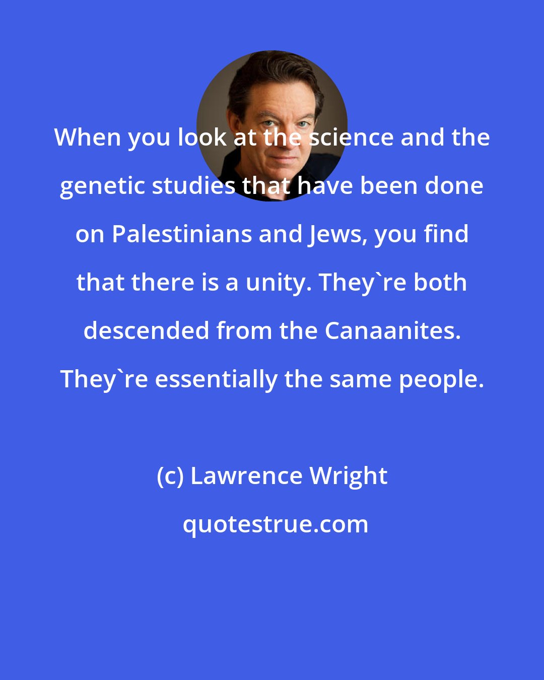 Lawrence Wright: When you look at the science and the genetic studies that have been done on Palestinians and Jews, you find that there is a unity. They're both descended from the Canaanites. They're essentially the same people.