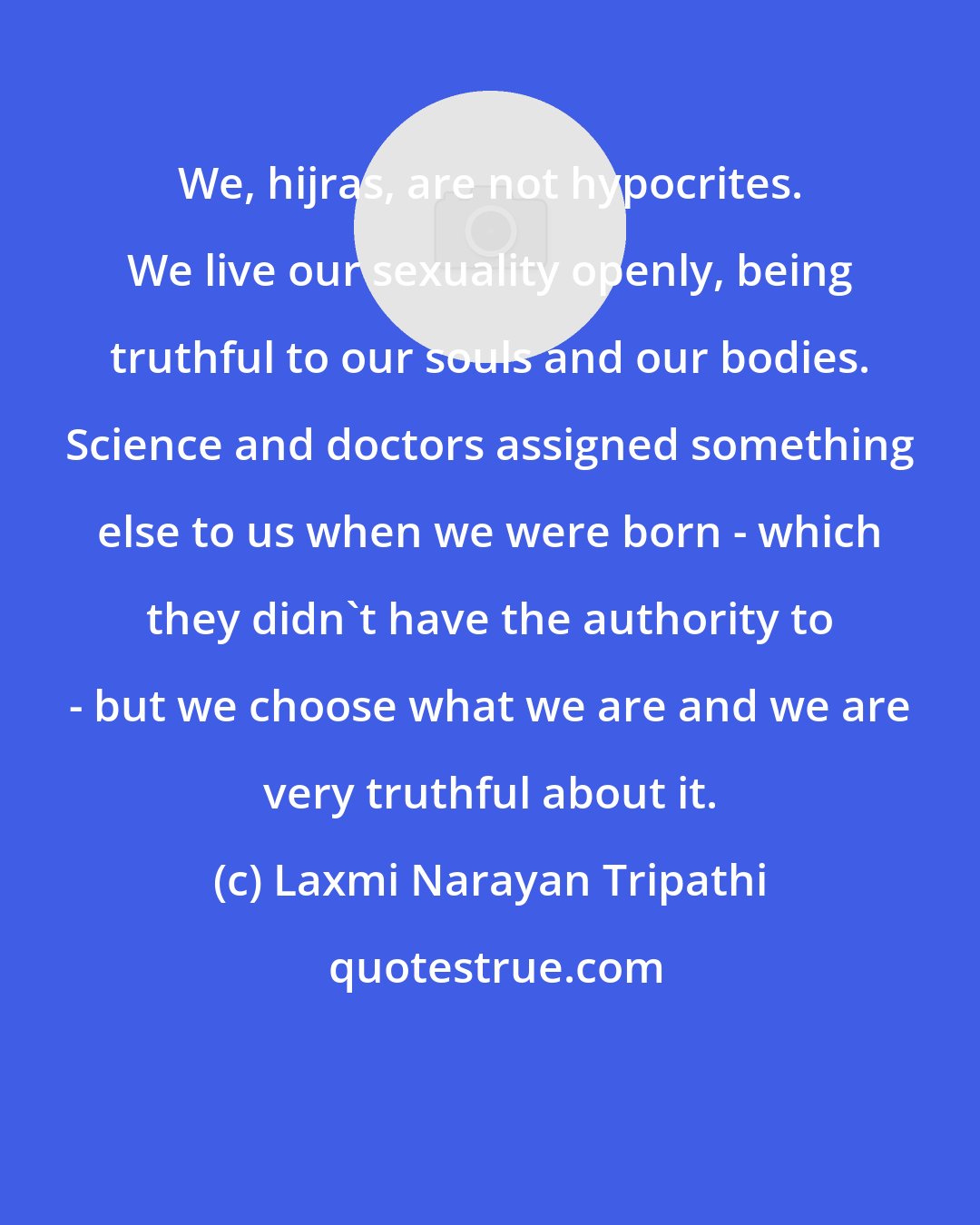Laxmi Narayan Tripathi: We, hijras, are not hypocrites. We live our sexuality openly, being truthful to our souls and our bodies. Science and doctors assigned something else to us when we were born - which they didn't have the authority to - but we choose what we are and we are very truthful about it.