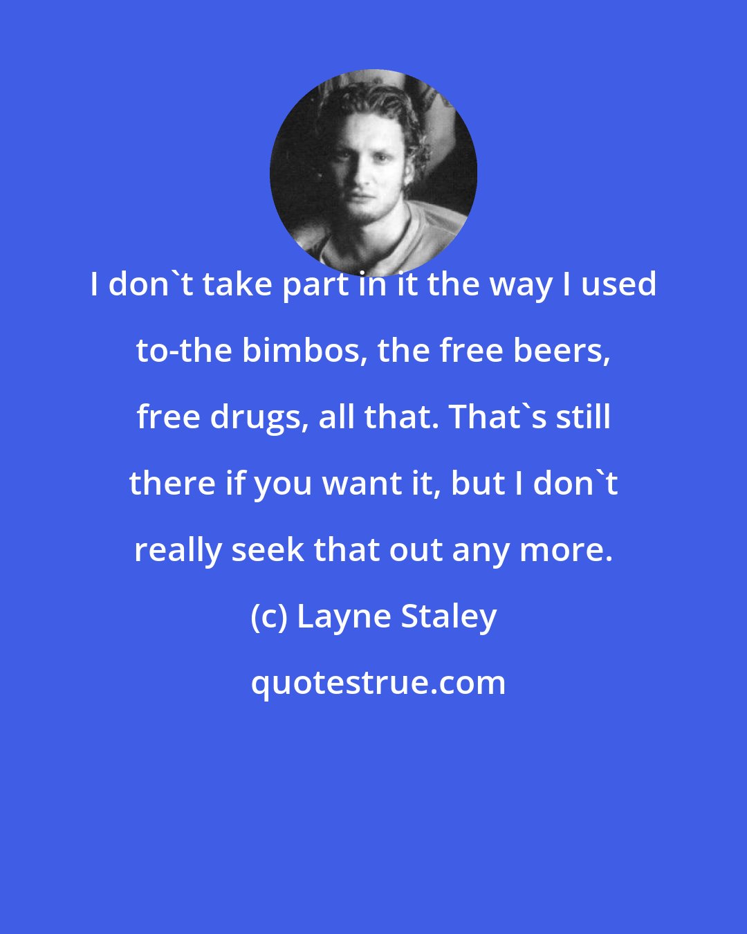 Layne Staley: I don't take part in it the way I used to-the bimbos, the free beers, free drugs, all that. That's still there if you want it, but I don't really seek that out any more.
