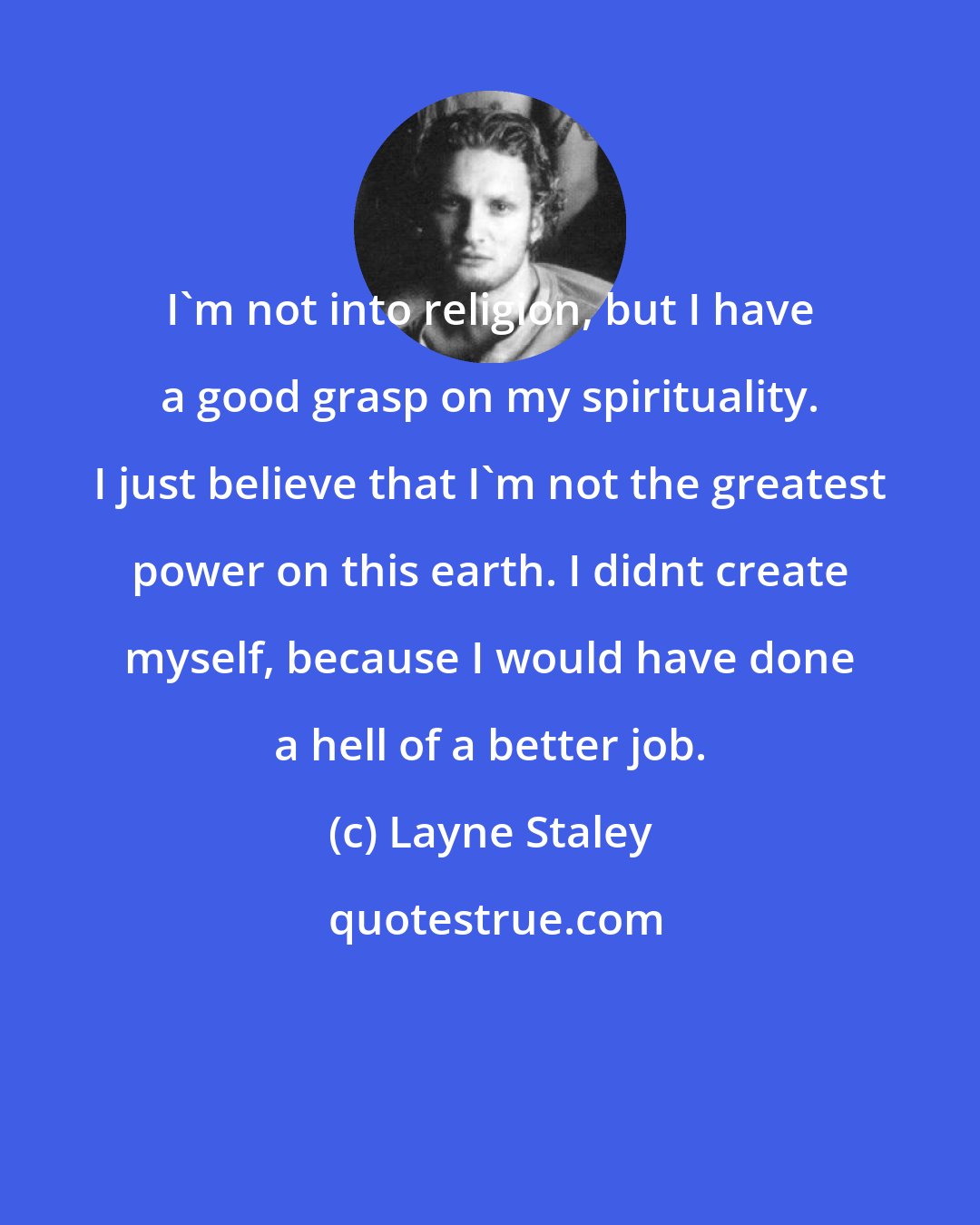 Layne Staley: I'm not into religion, but I have a good grasp on my spirituality. I just believe that I'm not the greatest power on this earth. I didnt create myself, because I would have done a hell of a better job.