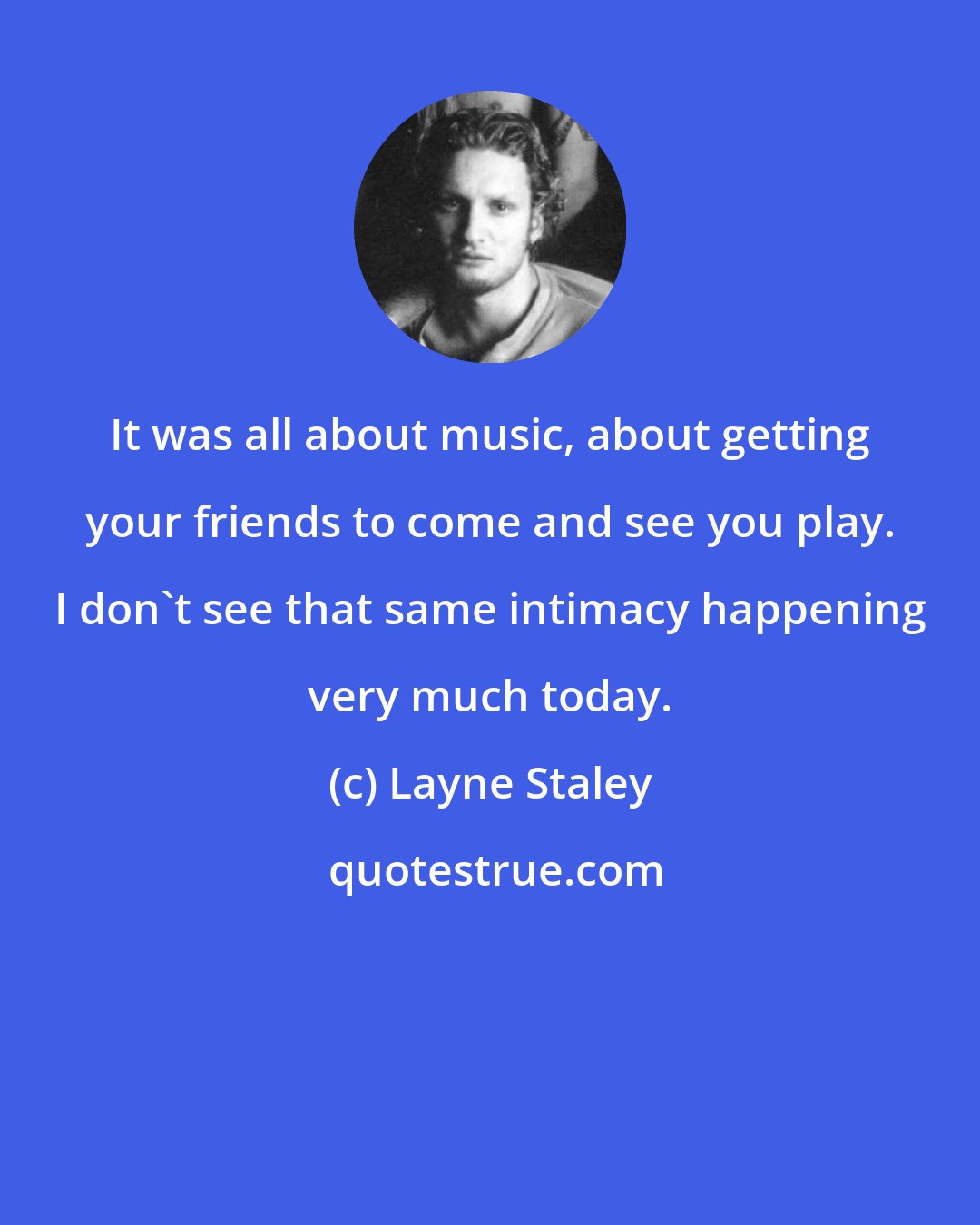 Layne Staley: It was all about music, about getting your friends to come and see you play. I don't see that same intimacy happening very much today.