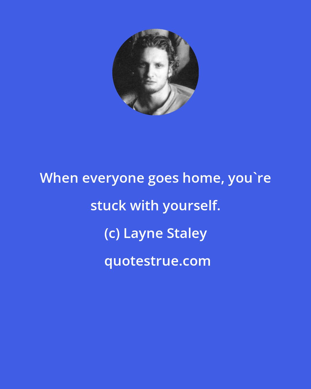 Layne Staley: When everyone goes home, you're stuck with yourself.