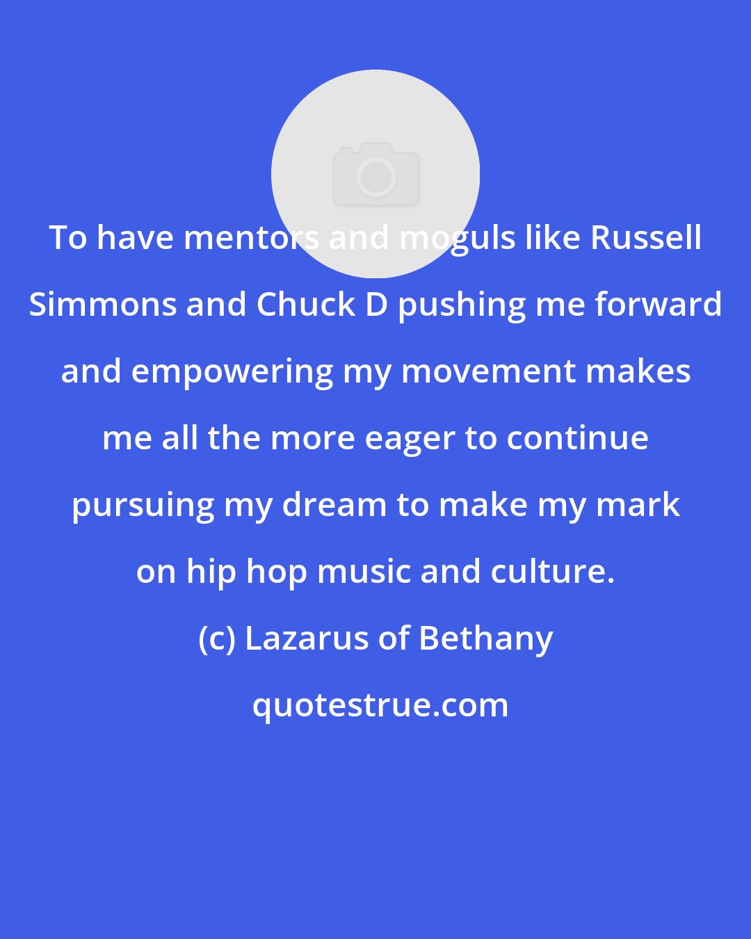 Lazarus of Bethany: To have mentors and moguls like Russell Simmons and Chuck D pushing me forward and empowering my movement makes me all the more eager to continue pursuing my dream to make my mark on hip hop music and culture.