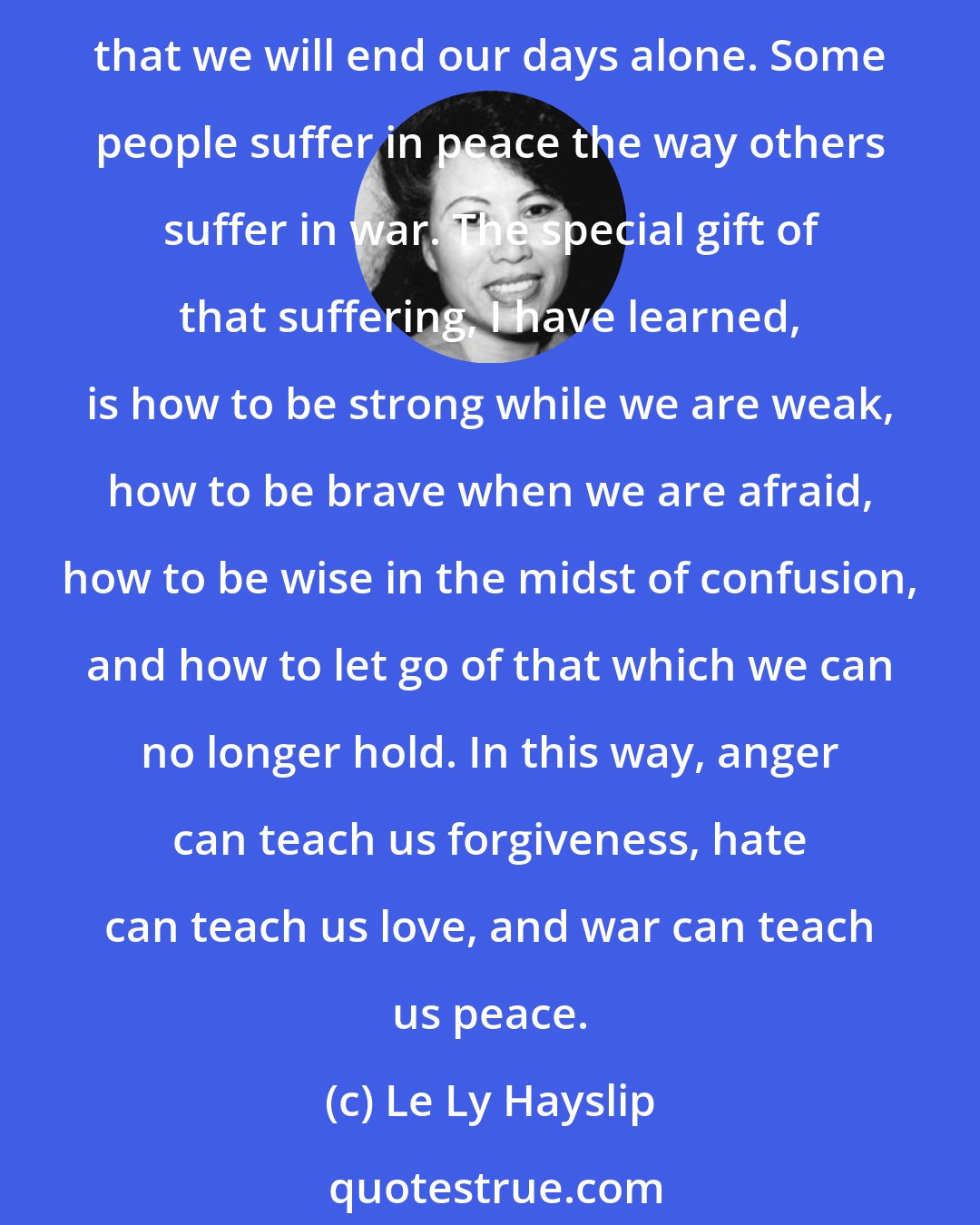 Le Ly Hayslip: For you see, the face of destiny or luck or god that gives us war also gives us other kinds of pain: the loss of health and youth; the loss of loved ones or of love; the fear that we will end our days alone. Some people suffer in peace the way others suffer in war. The special gift of that suffering, I have learned, is how to be strong while we are weak, how to be brave when we are afraid, how to be wise in the midst of confusion, and how to let go of that which we can no longer hold. In this way, anger can teach us forgiveness, hate can teach us love, and war can teach us peace.