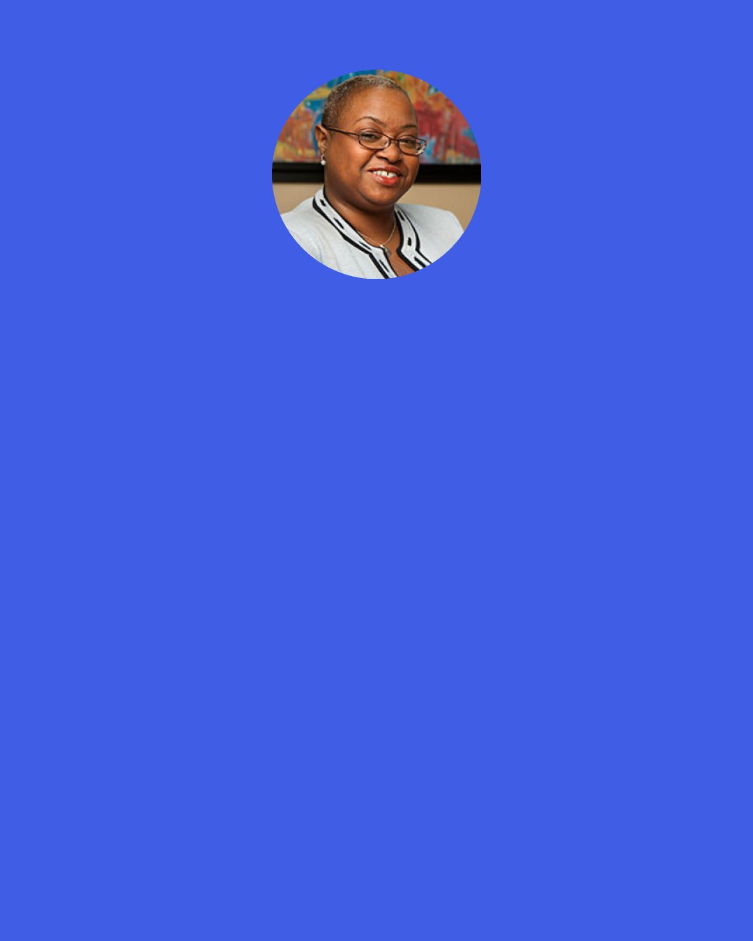 Leah D. Daughtry: I just think of Fannie Lou Hamer, because even though she didn't know my name Ms. Hamer was thinking of me. I just want to do a good job, because I want her to look over that edge of heaven and say, "That's why I did it. That's why. I knew we had the capacity and the talent to be everything America says we can't be. All we needed was an open door."