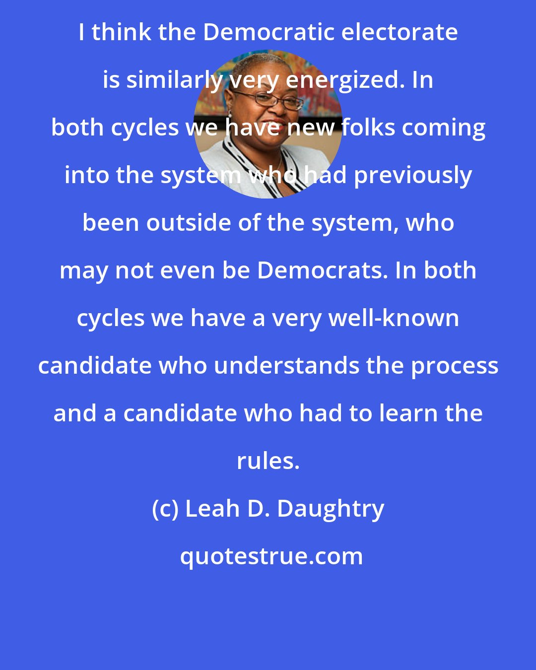 Leah D. Daughtry: I think the Democratic electorate is similarly very energized. In both cycles we have new folks coming into the system who had previously been outside of the system, who may not even be Democrats. In both cycles we have a very well-known candidate who understands the process and a candidate who had to learn the rules.